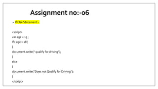 Assignment no:-06
• If Else Statement:-
<script>
var age = 15 ;
If ( age > 18 )
{
document.write(“ qualify for driving”);
}
else
{
document.write(“Does not Qualify for Driving”);
}
</script>
 