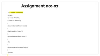 Assignment no:-07
• if...else if... Statement
<script>
var book = “maths”;
If ( book == “history” )
{
document.write(“history book”);
}
else if (book == “maths” )
{
document.write(“book found”);
}
else
{
document.write(“Unkown book”);
}
</script>
 