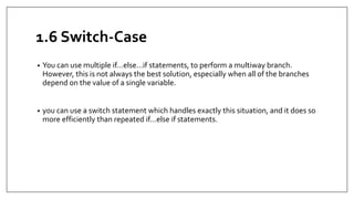 1.6 Switch-Case
• You can use multiple if...else…if statements, to perform a multiway branch.
However, this is not always the best solution, especially when all of the branches
depend on the value of a single variable.
• you can use a switch statement which handles exactly this situation, and it does so
more efficiently than repeated if...else if statements.
 