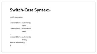 Switch-Case Syntax:-
switch (expression)
{
case condition 1: statement(s)
break;
case condition 2: statement(s)
break;
...
case condition n: statement(s)
break;
default: statement(s)
}
 