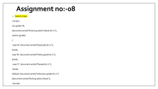 Assignment no:-08
• Switch-Case
<script>
var grade='A';
document.write("Entering switch block<br />");
switch (grade)
{
case 'A': document.write("Good job<br />");
break;
case 'B': document.write("Pretty good<br />");
break;
case 'C': document.write("Passed<br />");
break;
default: document.write("Unknown grade<br />")
}document.write("Exiting switch block");
</script>
 