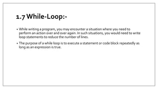 1.7 While-Loop:-
• While writing a program, you may encounter a situation where you need to
perform an action over and over again. In such situations, you would need to write
loop statements to reduce the number of lines.
• The purpose of a while loop is to execute a statement or code block repeatedly as
long as an expression is true.
 