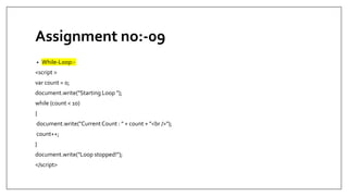 Assignment no:-09
• While-Loop:-
<script >
var count = 0;
document.write("Starting Loop ");
while (count < 10)
{
document.write("CurrentCount : " + count + "<br />");
count++;
}
document.write("Loop stopped!");
</script>
 