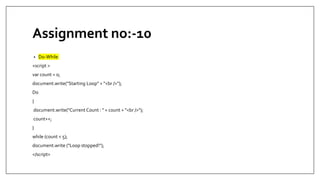 Assignment no:-10
• Do-While
<script >
var count = 0;
document.write("Starting Loop" + "<br />");
Do
{
document.write("Current Count : " + count + "<br />");
count++;
}
while (count < 5);
document.write ("Loop stopped!");
</script>
 