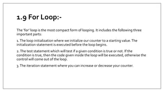 1.9 For Loop:-
The ‘for’ loop is the most compact form of looping. It includes the following three
important parts:
1.The loop initialization where we initialize our counter to a starting value.The
initialization statement is executed before the loop begins.
2.The test statement which will test if a given condition is true or not. If the
condition is true, then the code given inside the loop will be executed, otherwise the
control will come out of the loop.
3.The iteration statement where you can increase or decrease your counter.
 