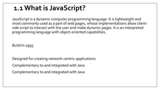 1.1 What is JavaScript?
JavaScript is a dynamic computer programming language. It is lightweight and
most commonly used as a part of web pages, whose implementations allow client-
side script to interact with the user and make dynamic pages. It is an interpreted
programming language with object-oriented capabilities.
Build In 1995.
Designed for creating network-centric applications
Complementary to and integrated with Java
Complementary to and integrated with Java
 