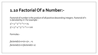 1.10 Factorial Of a Number:-
Factorial of number is the product of all positive descending integers. Factorial of n
is denoted by n!. For example -
4! = 4 * 3 * 2 * 1 = 24
5! = 5 * 4 * 3 * 2 * 1 = 120
Formulas:-
factorial(n)=n∗(n−1)∗...∗1
factorial(n)=n∗factorial(n−1)
 