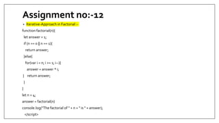 Assignment no:-12
• Iterative-Approach in Factorial :-
function factorial(n){
let answer = 1;
if (n == 0 || n == 1){
return answer;
}else{
for(var i = n; i >= 1; i--){
answer = answer * i;
} return answer;
}
}
let n = 4;
answer = factorial(n)
console.log("The factorial of " + n + " is " + answer);
</script>
 