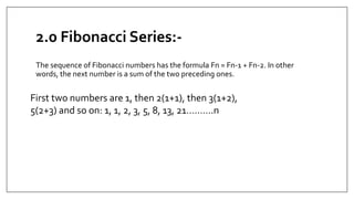 2.0 Fibonacci Series:-
The sequence of Fibonacci numbers has the formula Fn = Fn-1 + Fn-2. In other
words, the next number is a sum of the two preceding ones.
First two numbers are 1, then 2(1+1), then 3(1+2),
5(2+3) and so on: 1, 1, 2, 3, 5, 8, 13, 21……….n
 