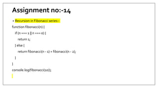 Assignment no:-14
• Recursion in Fibonacci series:-
function fibonacci(n) {
if (n === 1 || n === 0) {
return 1;
} else {
return fibonacci(n - 1) + fibonacci(n - 2);
}
}
console.log(fibonacci(10));
 