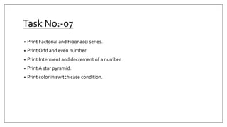 Task No:-07
• Print Factorial and Fibonacci series.
• Print Odd and even number
• Print Interment and decrement of a number
• Print A star pyramid.
• Print color in switch case condition.
 