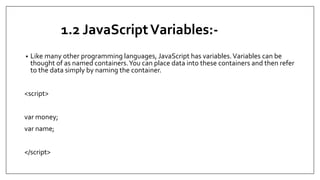1.2 JavaScriptVariables:-
• Like many other programming languages, JavaScript has variables.Variables can be
thought of as named containers.You can place data into these containers and then refer
to the data simply by naming the container.
<script>
var money;
var name;
</script>
 