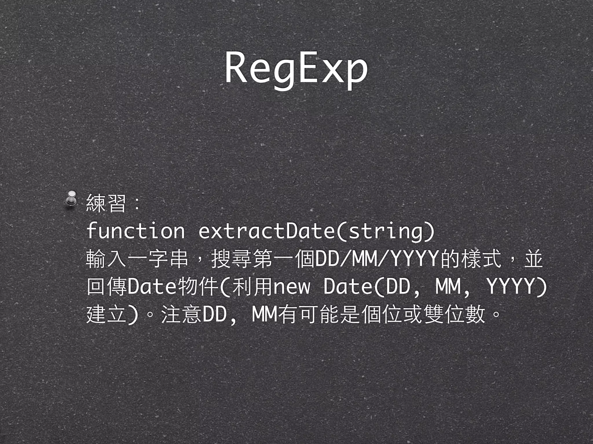 RegExp
練習：
function extractDate(string)
輸⼊入⼀一字串，搜尋第⼀一個DD/MM/YYYY的樣式，並
回傳Date物件(利⽤用new Date(DD, MM, YYYY)
建⽴立)。注意DD, MM有可能是個位或雙位數。
 