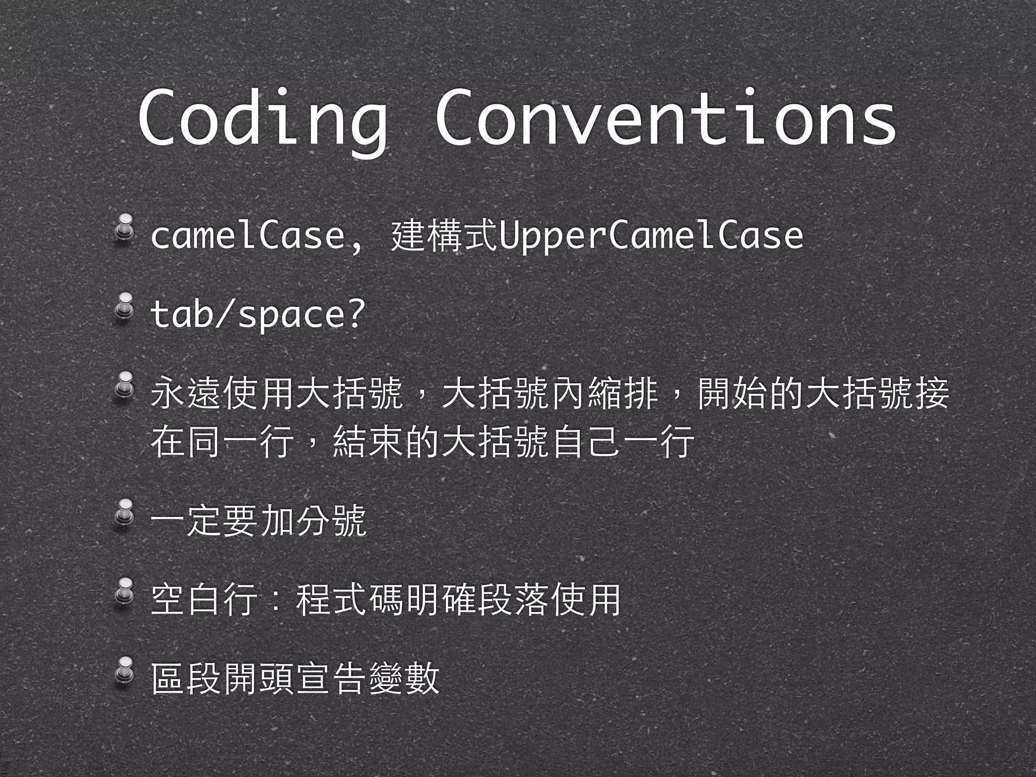 Coding Conventions
camelCase, 建構式UpperCamelCase
tab/space?
永遠使⽤用⼤大括號，⼤大括號內縮排，開始的⼤大括號接
在同⼀一⾏行，結束的⼤大括號⾃自⼰己⼀一⾏行
⼀一定要加分號
空⽩白⾏行：程式碼明確段落使⽤用
區段開頭宣告變數
 