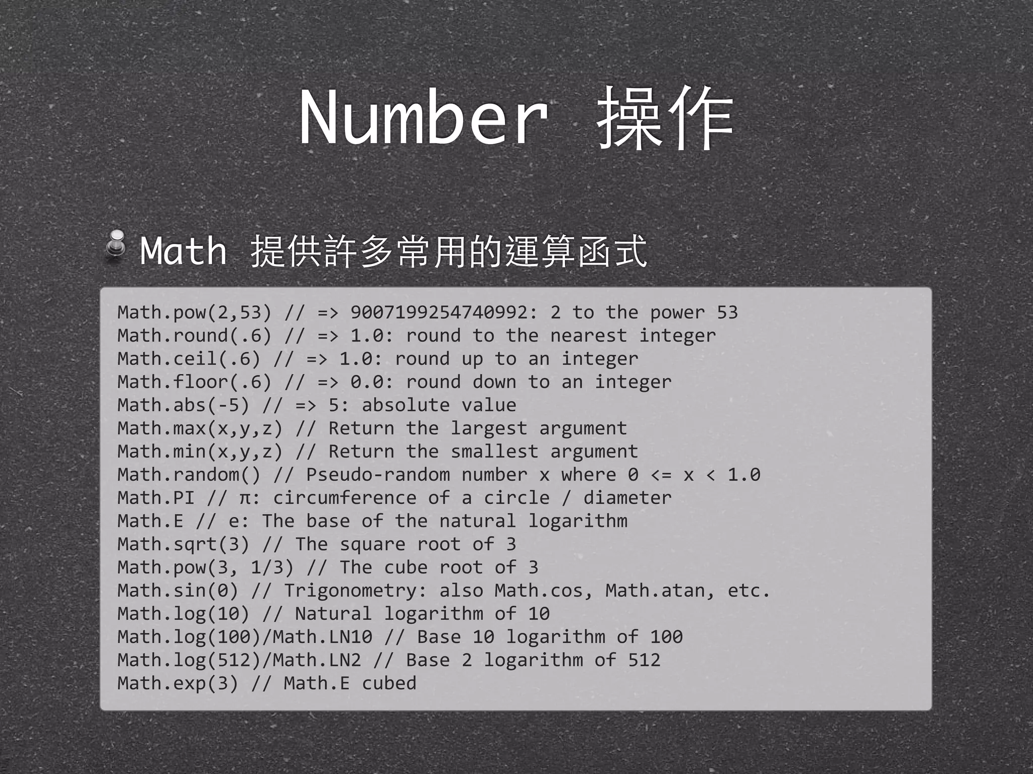 Number 操作
Math 提供許多常⽤用的運算函式
Math.pow(2,53)	
  //	
  =>	
  9007199254740992:	
  2	
  to	
  the	
  power	
  53
Math.round(.6)	
  //	
  =>	
  1.0:	
  round	
  to	
  the	
  nearest	
  integer
Math.ceil(.6)	
  //	
  =>	
  1.0:	
  round	
  up	
  to	
  an	
  integer
Math.floor(.6)	
  //	
  =>	
  0.0:	
  round	
  down	
  to	
  an	
  integer
Math.abs(-­‐5)	
  //	
  =>	
  5:	
  absolute	
  value
Math.max(x,y,z)	
  //	
  Return	
  the	
  largest	
  argument
Math.min(x,y,z)	
  //	
  Return	
  the	
  smallest	
  argument
Math.random()	
  //	
  Pseudo-­‐random	
  number	
  x	
  where	
  0	
  <=	
  x	
  <	
  1.0
Math.PI	
  //	
  π:	
  circumference	
  of	
  a	
  circle	
  /	
  diameter
Math.E	
  //	
  e:	
  The	
  base	
  of	
  the	
  natural	
  logarithm
Math.sqrt(3)	
  //	
  The	
  square	
  root	
  of	
  3
Math.pow(3,	
  1/3)	
  //	
  The	
  cube	
  root	
  of	
  3
Math.sin(0)	
  //	
  Trigonometry:	
  also	
  Math.cos,	
  Math.atan,	
  etc.
Math.log(10)	
  //	
  Natural	
  logarithm	
  of	
  10
Math.log(100)/Math.LN10	
  //	
  Base	
  10	
  logarithm	
  of	
  100
Math.log(512)/Math.LN2	
  //	
  Base	
  2	
  logarithm	
  of	
  512
Math.exp(3)	
  //	
  Math.E	
  cubed
 