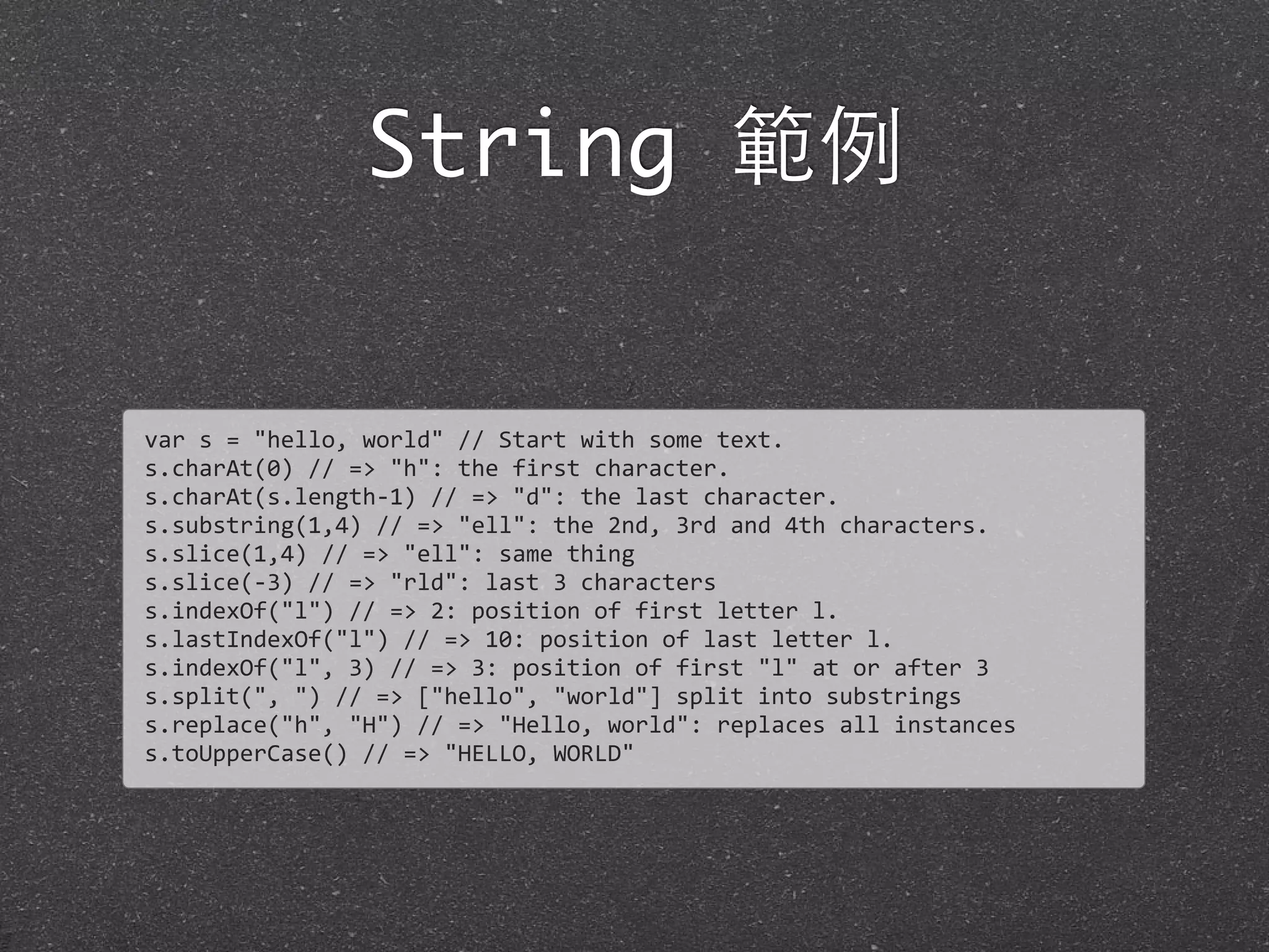 String 範例
var	
  s	
  =	
  "hello,	
  world"	
  //	
  Start	
  with	
  some	
  text.
s.charAt(0)	
  //	
  =>	
  "h":	
  the	
  first	
  character.
s.charAt(s.length-­‐1)	
  //	
  =>	
  "d":	
  the	
  last	
  character.
s.substring(1,4)	
  //	
  =>	
  "ell":	
  the	
  2nd,	
  3rd	
  and	
  4th	
  characters.
s.slice(1,4)	
  //	
  =>	
  "ell":	
  same	
  thing
s.slice(-­‐3)	
  //	
  =>	
  "rld":	
  last	
  3	
  characters
s.indexOf("l")	
  //	
  =>	
  2:	
  position	
  of	
  first	
  letter	
  l.
s.lastIndexOf("l")	
  //	
  =>	
  10:	
  position	
  of	
  last	
  letter	
  l.
s.indexOf("l",	
  3)	
  //	
  =>	
  3:	
  position	
  of	
  first	
  "l"	
  at	
  or	
  after	
  3
s.split(",	
  ")	
  //	
  =>	
  ["hello",	
  "world"]	
  split	
  into	
  substrings	
  
s.replace("h",	
  "H")	
  //	
  =>	
  "Hello,	
  world":	
  replaces	
  all	
  instances	
  
s.toUpperCase()	
  //	
  =>	
  "HELLO,	
  WORLD"
 