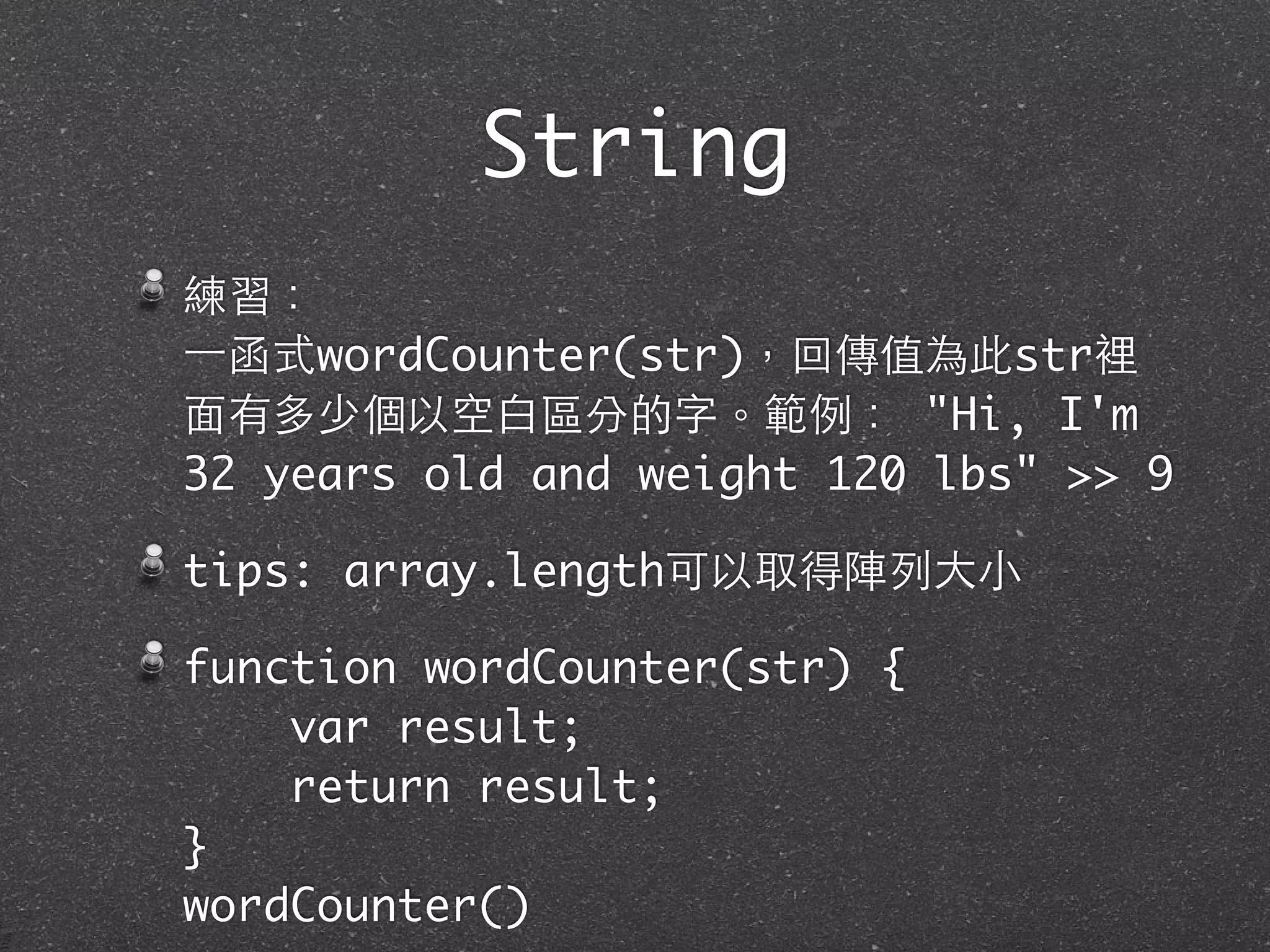 練習：
⼀一函式wordCounter(str)，回傳值為此str裡
⾯面有多少個以空⽩白區分的字。範例： "Hi, I'm
32 years old and weight 120 lbs" >> 9
tips: array.length可以取得陣列⼤大⼩小
function wordCounter(str) {
var result;
return result;
}
wordCounter()
String
 
