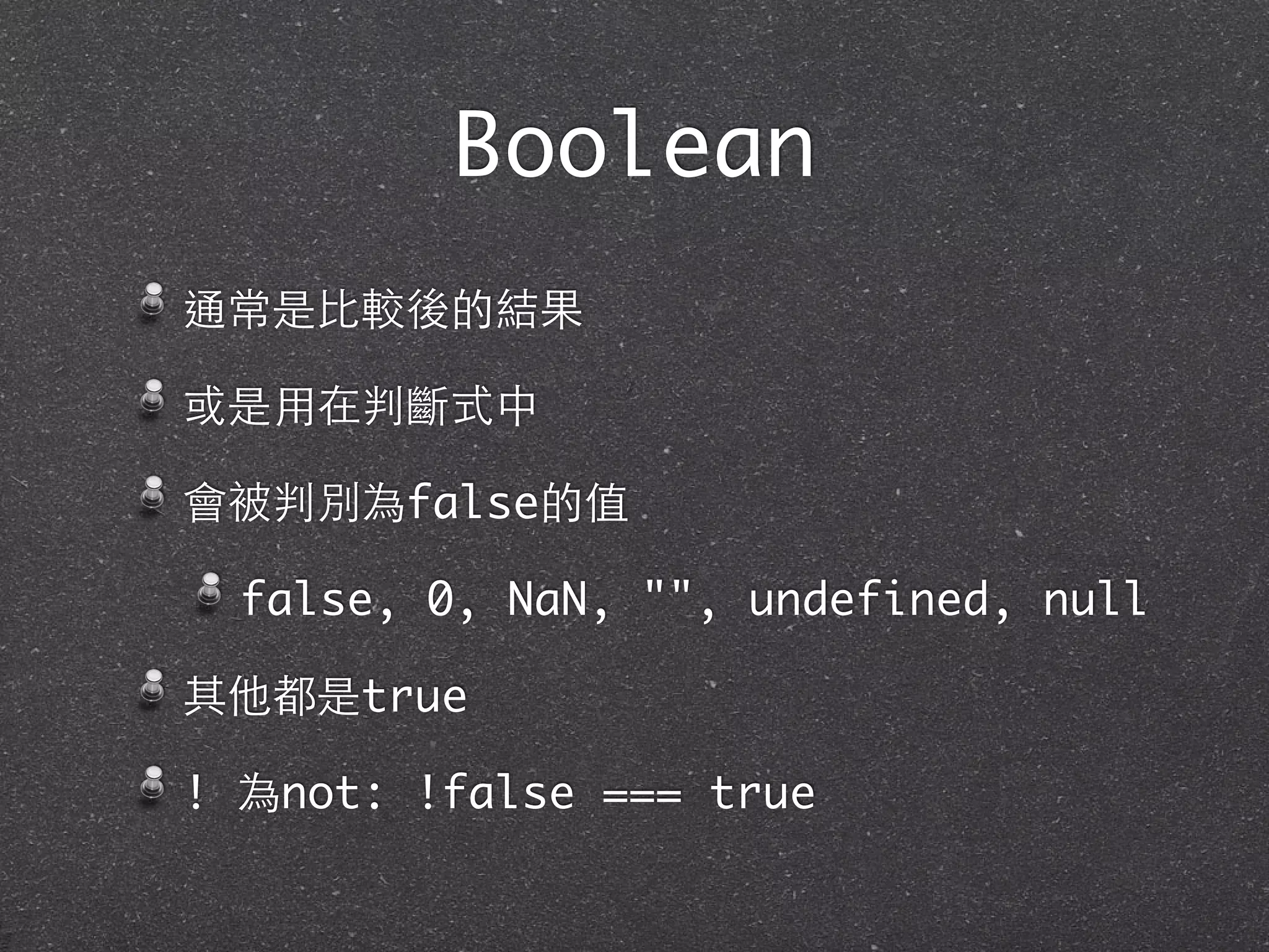 Boolean
通常是⽐比較後的結果
或是⽤用在判斷式中
會被判別為false的值
false, 0, NaN, "", undefined, null
其他都是true
! 為not: !false === true
 