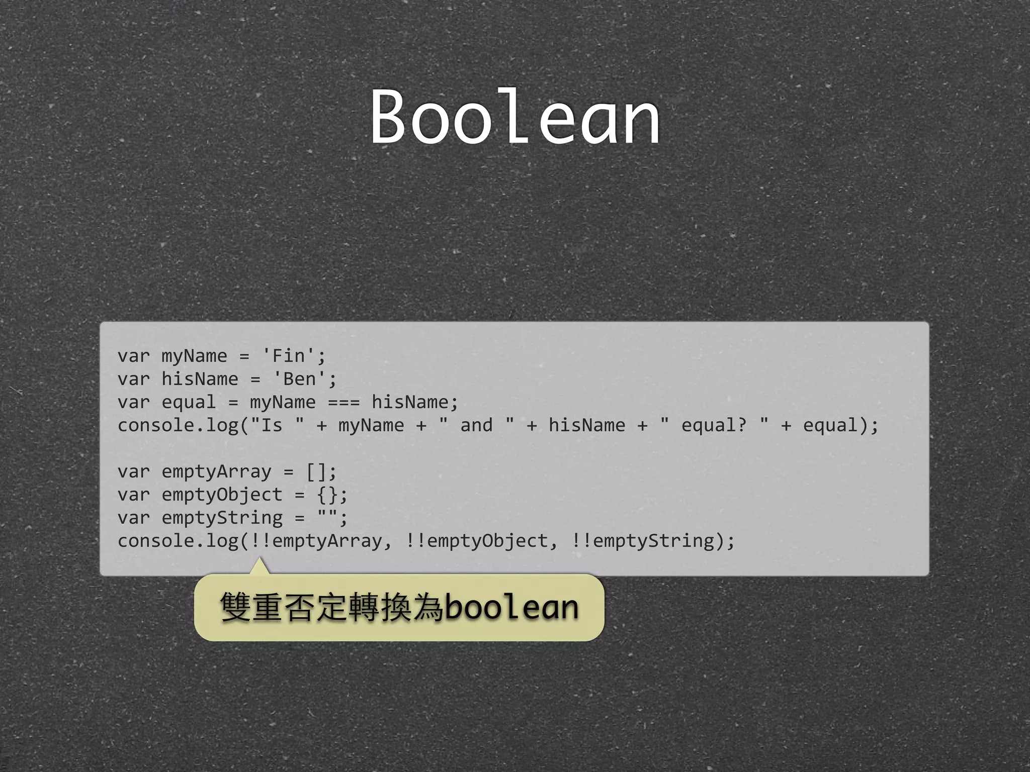 Boolean
var	
  myName	
  =	
  'Fin';
var	
  hisName	
  =	
  'Ben';
var	
  equal	
  =	
  myName	
  ===	
  hisName;
console.log("Is	
  "	
  +	
  myName	
  +	
  "	
  and	
  "	
  +	
  hisName	
  +	
  "	
  equal?	
  "	
  +	
  equal);
var	
  emptyArray	
  =	
  [];
var	
  emptyObject	
  =	
  {};
var	
  emptyString	
  =	
  "";
console.log(!!emptyArray,	
  !!emptyObject,	
  !!emptyString);
雙重否定轉換為boolean
 