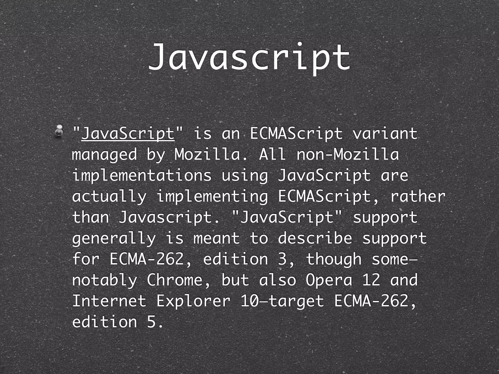 Javascript
"JavaScript" is an ECMAScript variant
managed by Mozilla. All non-Mozilla
implementations using JavaScript are
actually implementing ECMAScript, rather
than Javascript. "JavaScript" support
generally is meant to describe support
for ECMA-262, edition 3, though some—
notably Chrome, but also Opera 12 and
Internet Explorer 10—target ECMA-262,
edition 5.
 