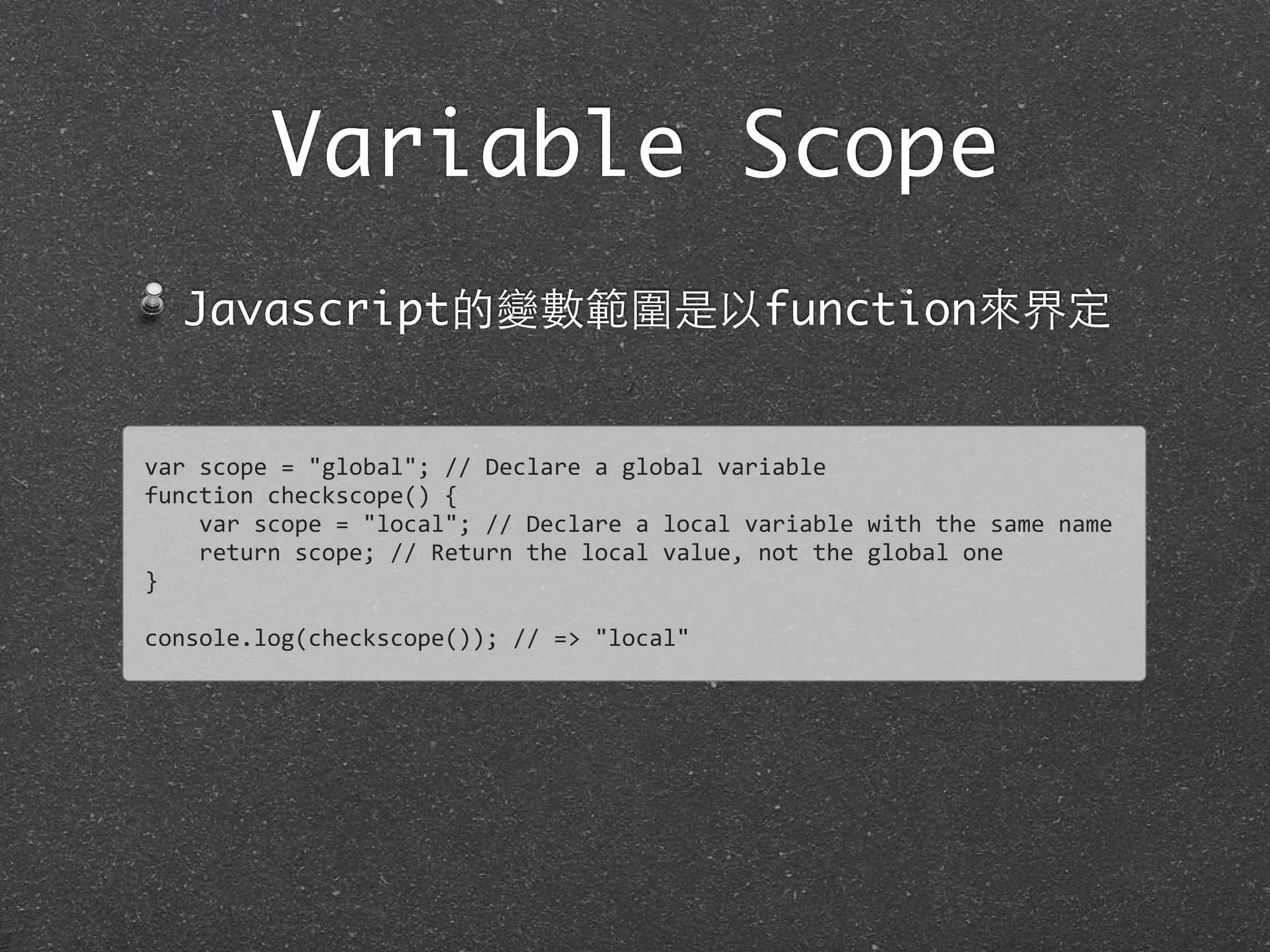 Variable Scope
Javascript的變數範圍是以function來界定
var	
  scope	
  =	
  "global";	
  //	
  Declare	
  a	
  global	
  variable
function	
  checkscope()	
  {
	
  	
  	
  	
  var	
  scope	
  =	
  "local";	
  //	
  Declare	
  a	
  local	
  variable	
  with	
  the	
  same	
  name
	
  	
  	
  	
  return	
  scope;	
  //	
  Return	
  the	
  local	
  value,	
  not	
  the	
  global	
  one
}	
  
console.log(checkscope());	
  //	
  =>	
  "local"
 