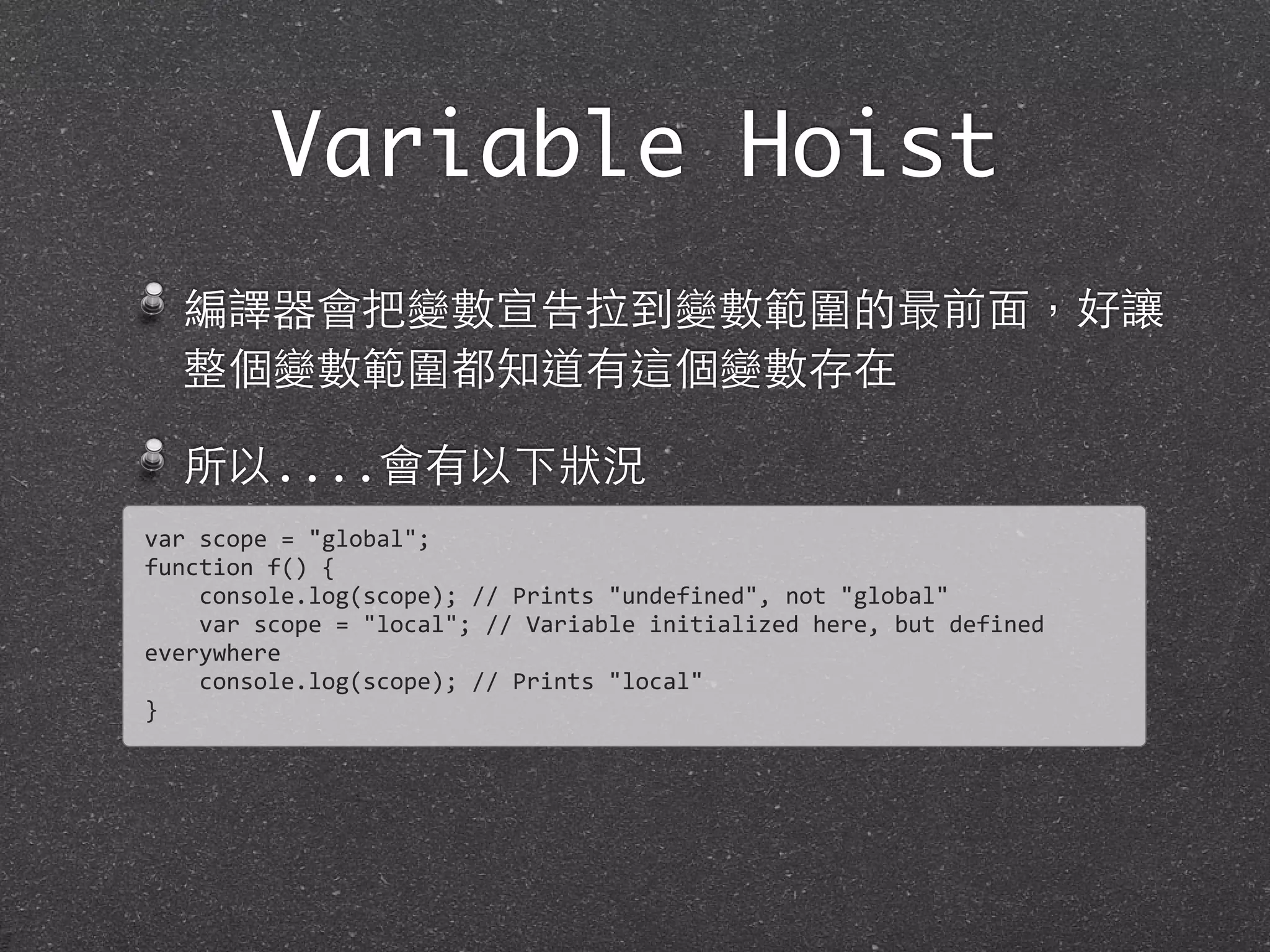 Variable Hoist
編譯器會把變數宣告拉到變數範圍的最前⾯面，好讓
整個變數範圍都知道有這個變數存在
所以....會有以下狀況
var	
  scope	
  =	
  "global";	
  
function	
  f()	
  {
	
  	
  	
  	
  console.log(scope);	
  //	
  Prints	
  "undefined",	
  not	
  "global"
	
  	
  	
  	
  var	
  scope	
  =	
  "local";	
  //	
  Variable	
  initialized	
  here,	
  but	
  defined	
  
everywhere	
  
	
  	
  	
  	
  console.log(scope);	
  //	
  Prints	
  "local"
}
 