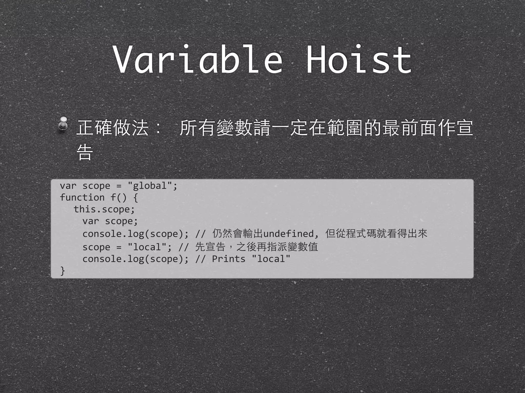 Variable Hoist
正確做法： 所有變數請⼀一定在範圍的最前⾯面作宣
告
var	
  scope	
  =	
  "global";	
  
function	
  f()	
  {
this.scope;
	
  	
  	
  	
  var	
  scope;
	
  	
  	
  	
  console.log(scope);	
  //	
  仍然會輸出undefined,	
  但從程式碼就看得出來
	
  	
  	
  	
  scope	
  =	
  "local";	
  //	
  先宣告，之後再指派變數值
	
  	
  	
  	
  console.log(scope);	
  //	
  Prints	
  "local"
}
 