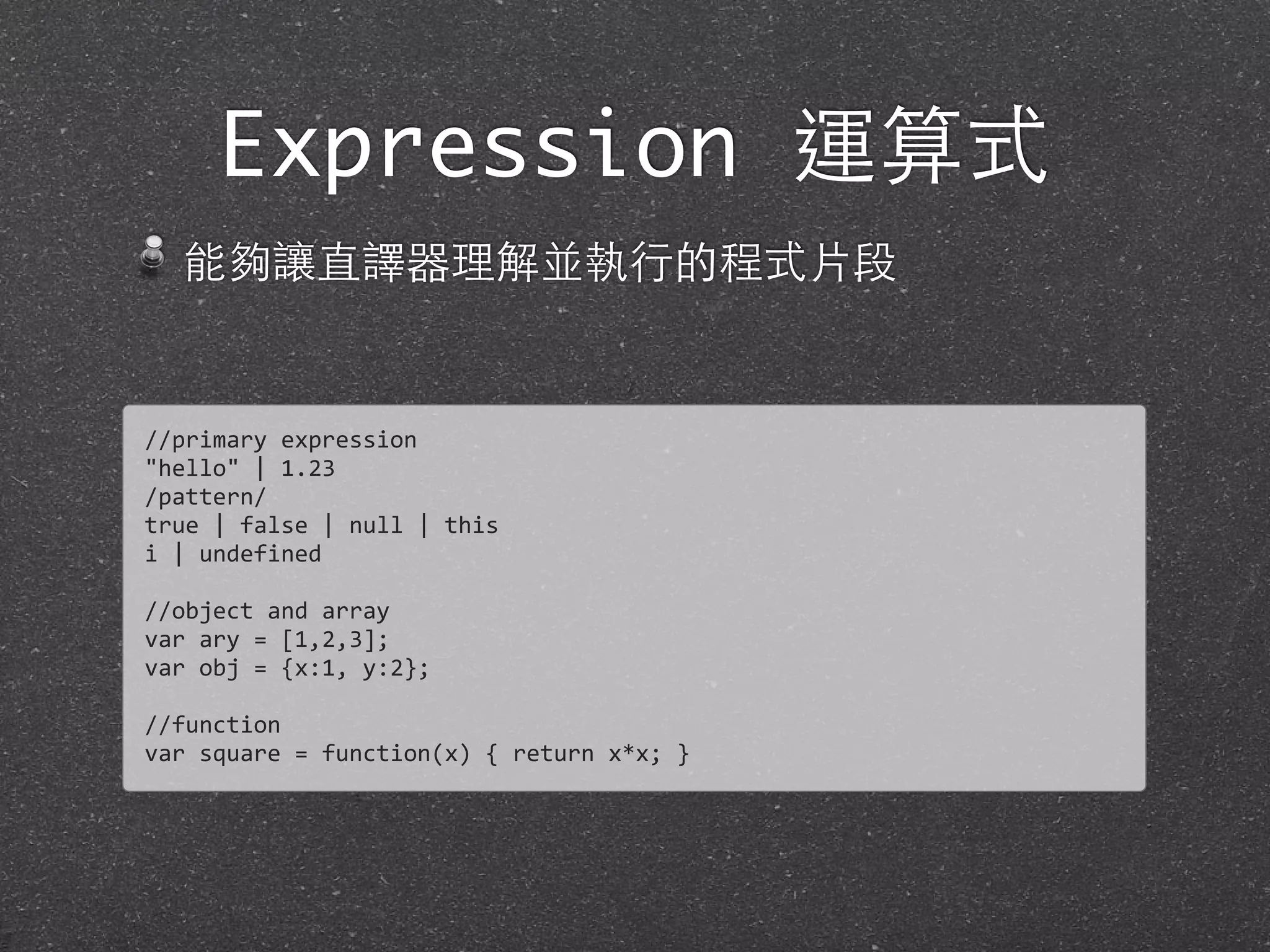 Expression 運算式
能夠讓直譯器理解並執⾏行的程式⽚片段
//primary	
  expression
"hello"	
  |	
  1.23
/pattern/
true	
  |	
  false	
  |	
  null	
  |	
  this
i	
  |	
  undefined
//object	
  and	
  array
var	
  ary	
  =	
  [1,2,3];
var	
  obj	
  =	
  {x:1,	
  y:2};
//function
var	
  square	
  =	
  function(x)	
  {	
  return	
  x*x;	
  }
 