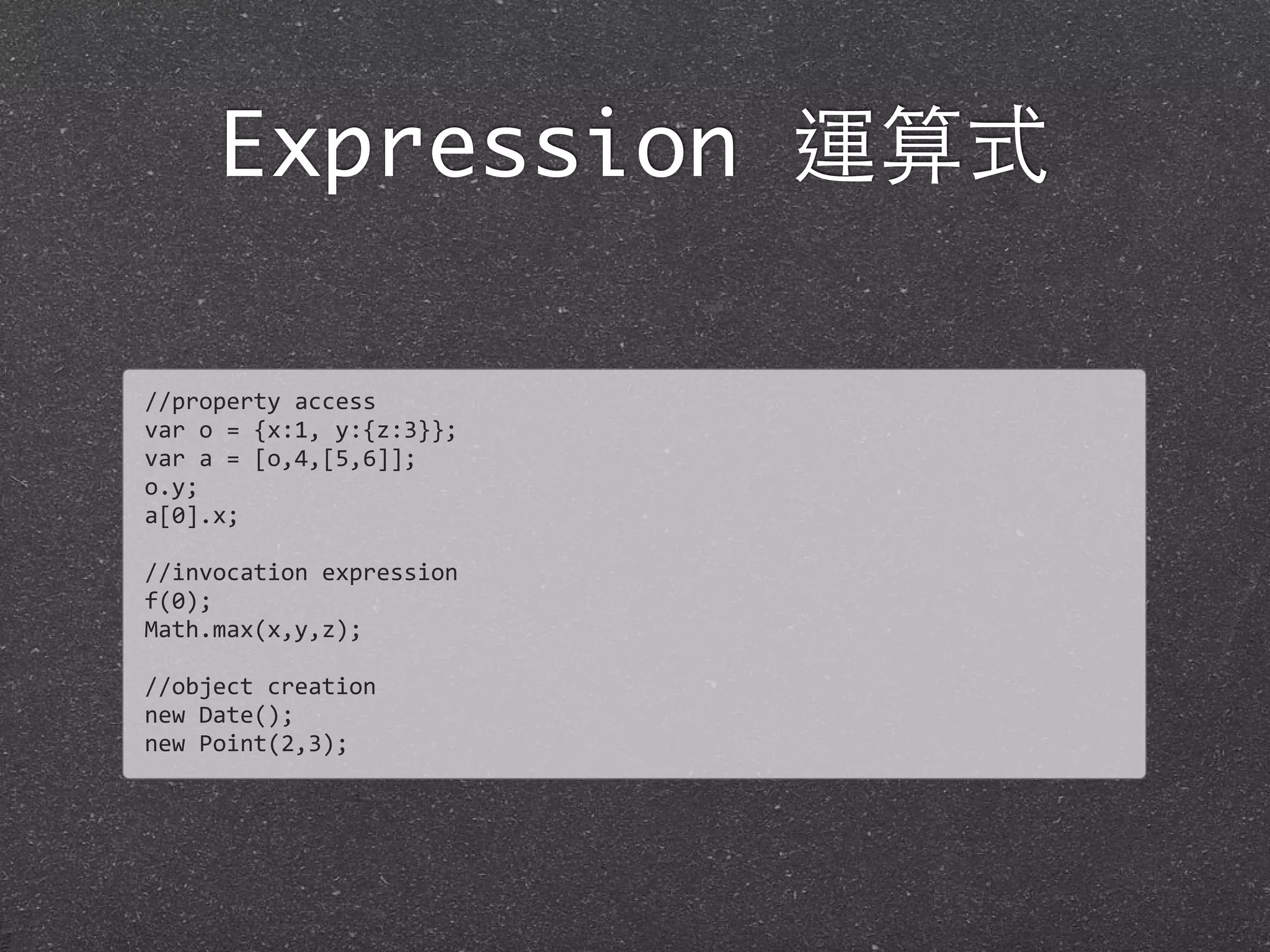 Expression 運算式
//property	
  access
var	
  o	
  =	
  {x:1,	
  y:{z:3}};
var	
  a	
  =	
  [o,4,[5,6]];
o.y;
a[0].x;
//invocation	
  expression
f(0);
Math.max(x,y,z);
//object	
  creation
new	
  Date();
new	
  Point(2,3);
 