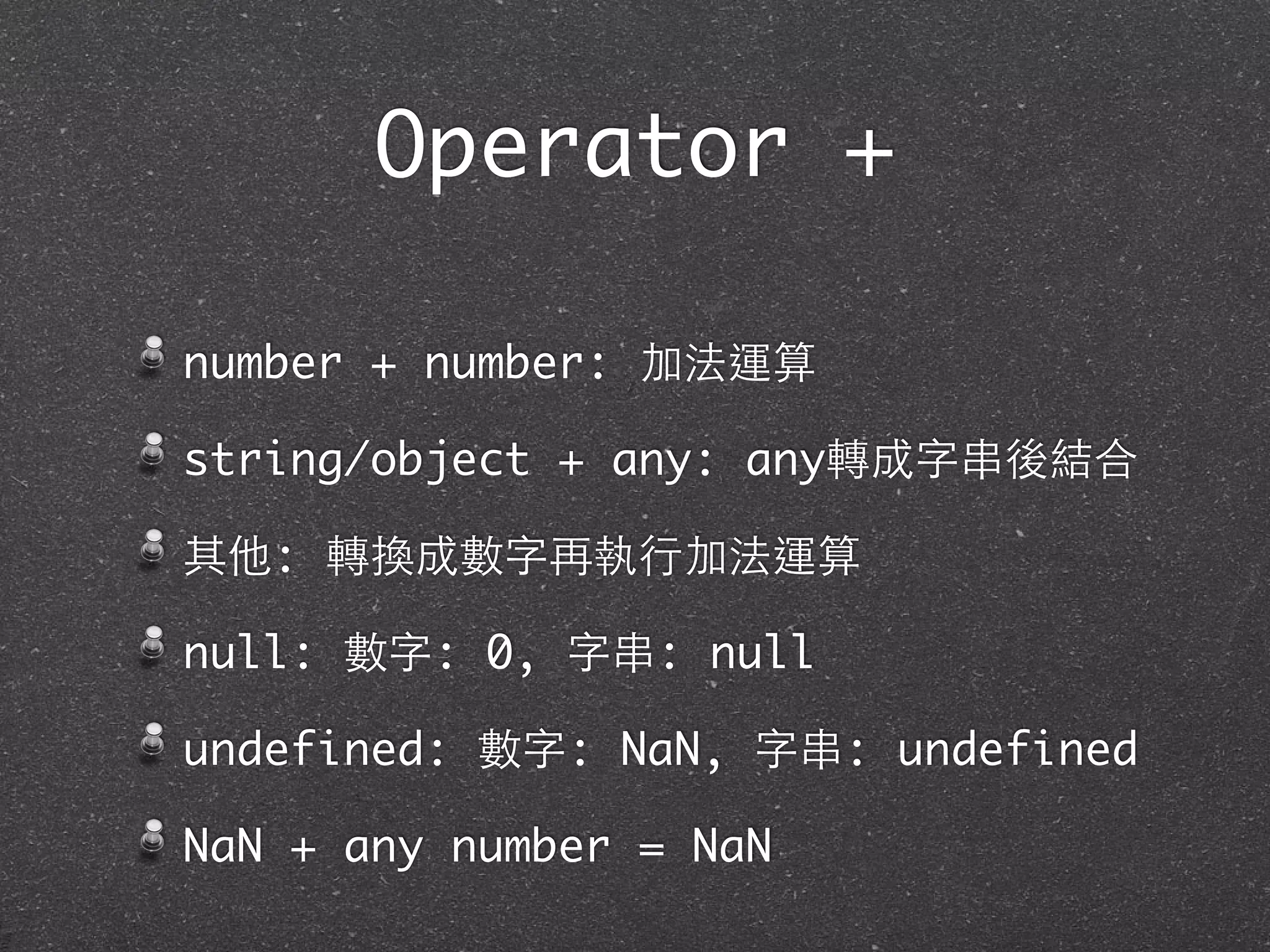 Operator +
number + number: 加法運算
string/object + any: any轉成字串後結合
其他: 轉換成數字再執⾏行加法運算
null: 數字: 0, 字串: null
undefined: 數字: NaN, 字串: undefined
NaN + any number = NaN
 