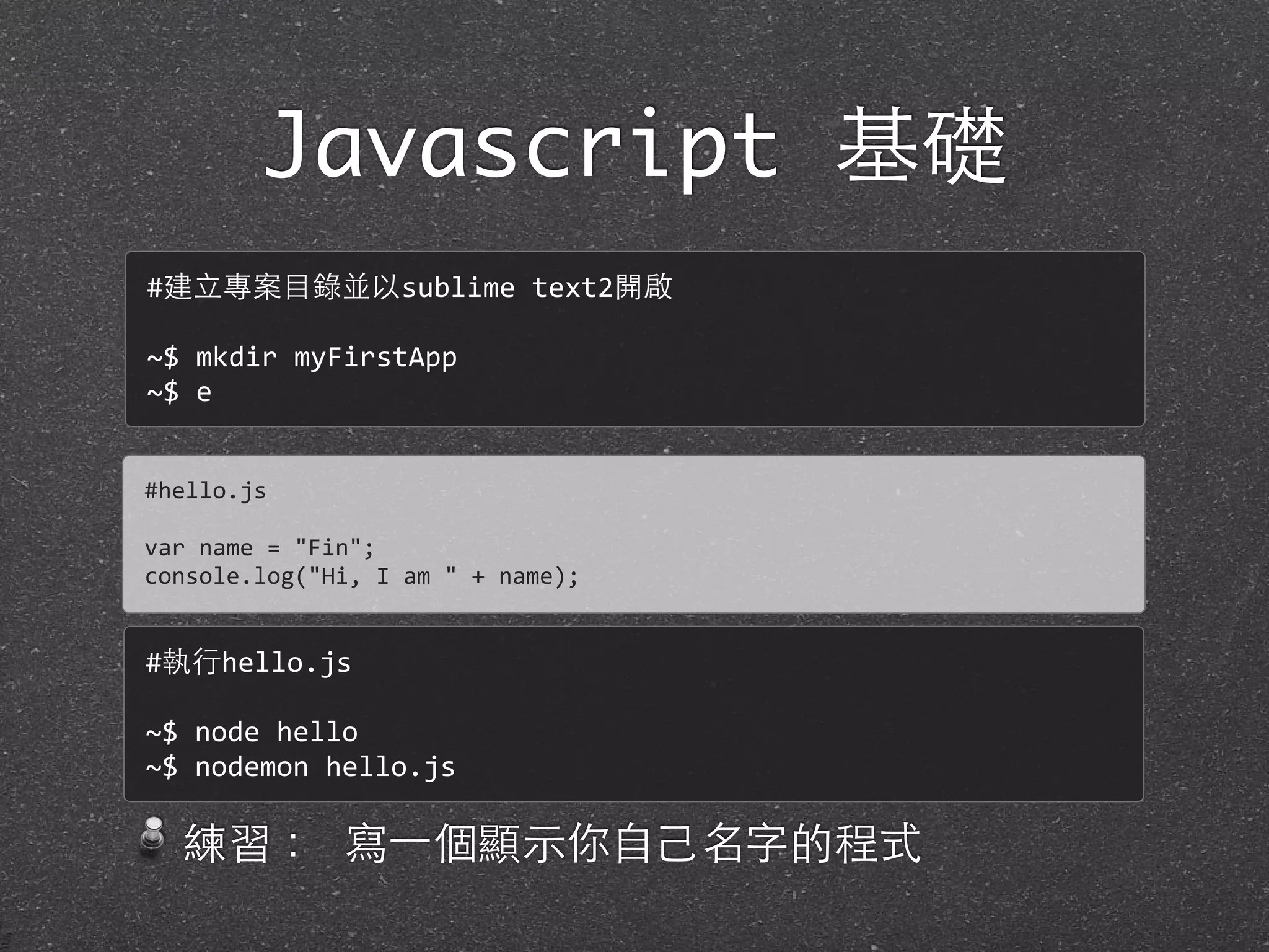 Javascript 基礎
練習： 寫⼀一個顯⽰示你⾃自⼰己名字的程式
#hello.js
var	
  name	
  =	
  "Fin";
console.log("Hi,	
  I	
  am	
  "	
  +	
  name);
#建⽴立專案⺫⽬目錄並以sublime	
  text2開啟
~$	
  mkdir	
  myFirstApp
~$	
  e
#執⾏行hello.js
~$	
  node	
  hello
~$	
  nodemon	
  hello.js
 