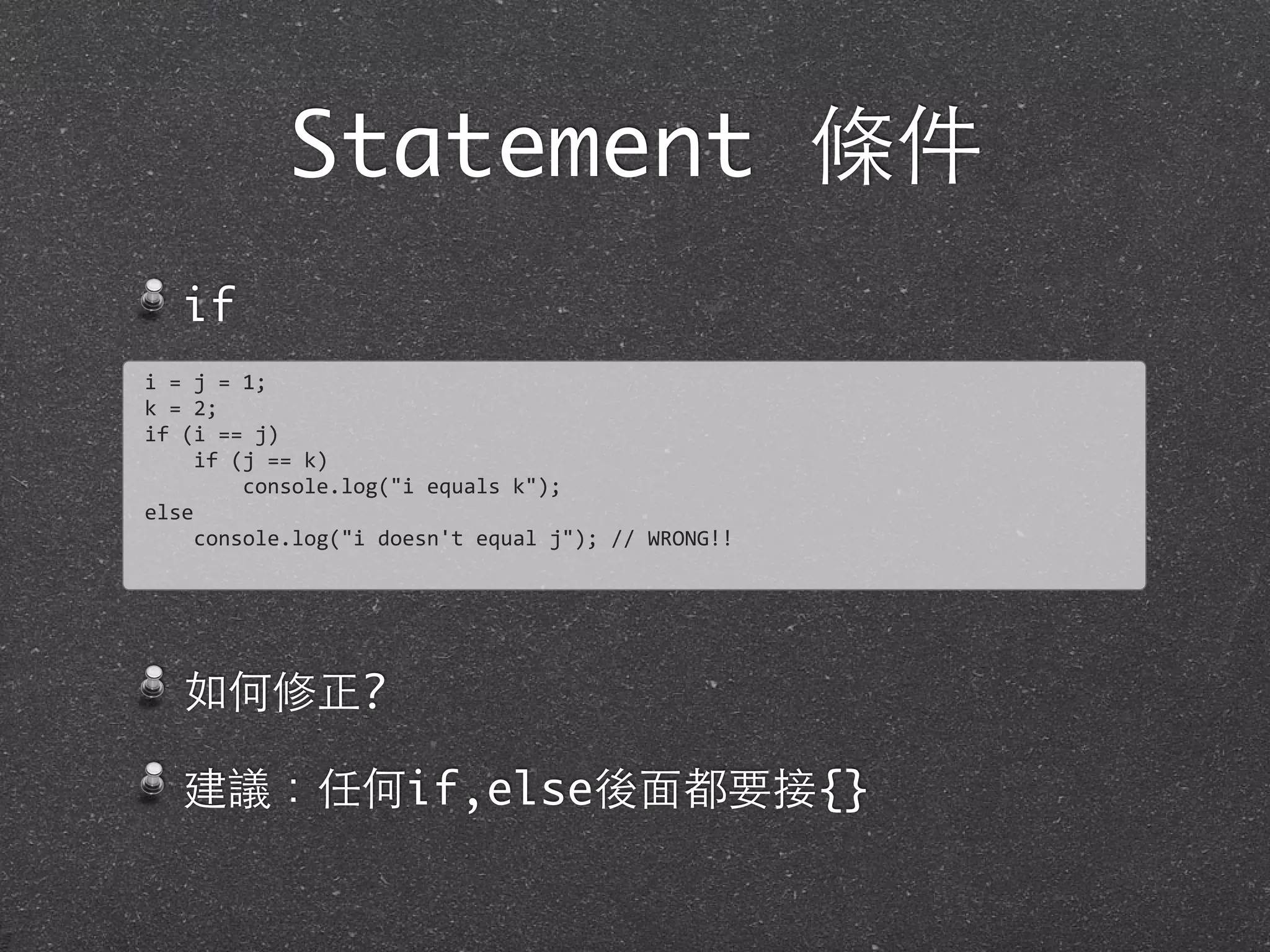 Statement 條件
if
如何修正?
建議：任何if,else後⾯面都要接{}
i	
  =	
  j	
  =	
  1;	
  
k	
  =	
  2;
if	
  (i	
  ==	
  j)
	
  	
  	
  	
  if	
  (j	
  ==	
  k)
	
  	
  	
  	
  	
  	
  	
  	
  console.log("i	
  equals	
  k");
else
	
  	
  	
  	
  console.log("i	
  doesn't	
  equal	
  j");	
  //	
  WRONG!!
 