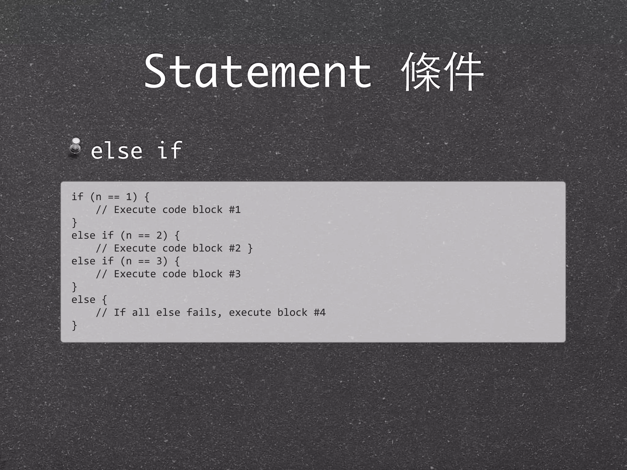 Statement 條件
else if
if	
  (n	
  ==	
  1)	
  {
	
  	
  	
  	
  //	
  Execute	
  code	
  block	
  #1
}
else	
  if	
  (n	
  ==	
  2)	
  {
	
  	
  	
  	
  //	
  Execute	
  code	
  block	
  #2	
  }
else	
  if	
  (n	
  ==	
  3)	
  {
	
  	
  	
  	
  //	
  Execute	
  code	
  block	
  #3
}
else	
  {
	
  	
  	
  	
  //	
  If	
  all	
  else	
  fails,	
  execute	
  block	
  #4	
  
}
 