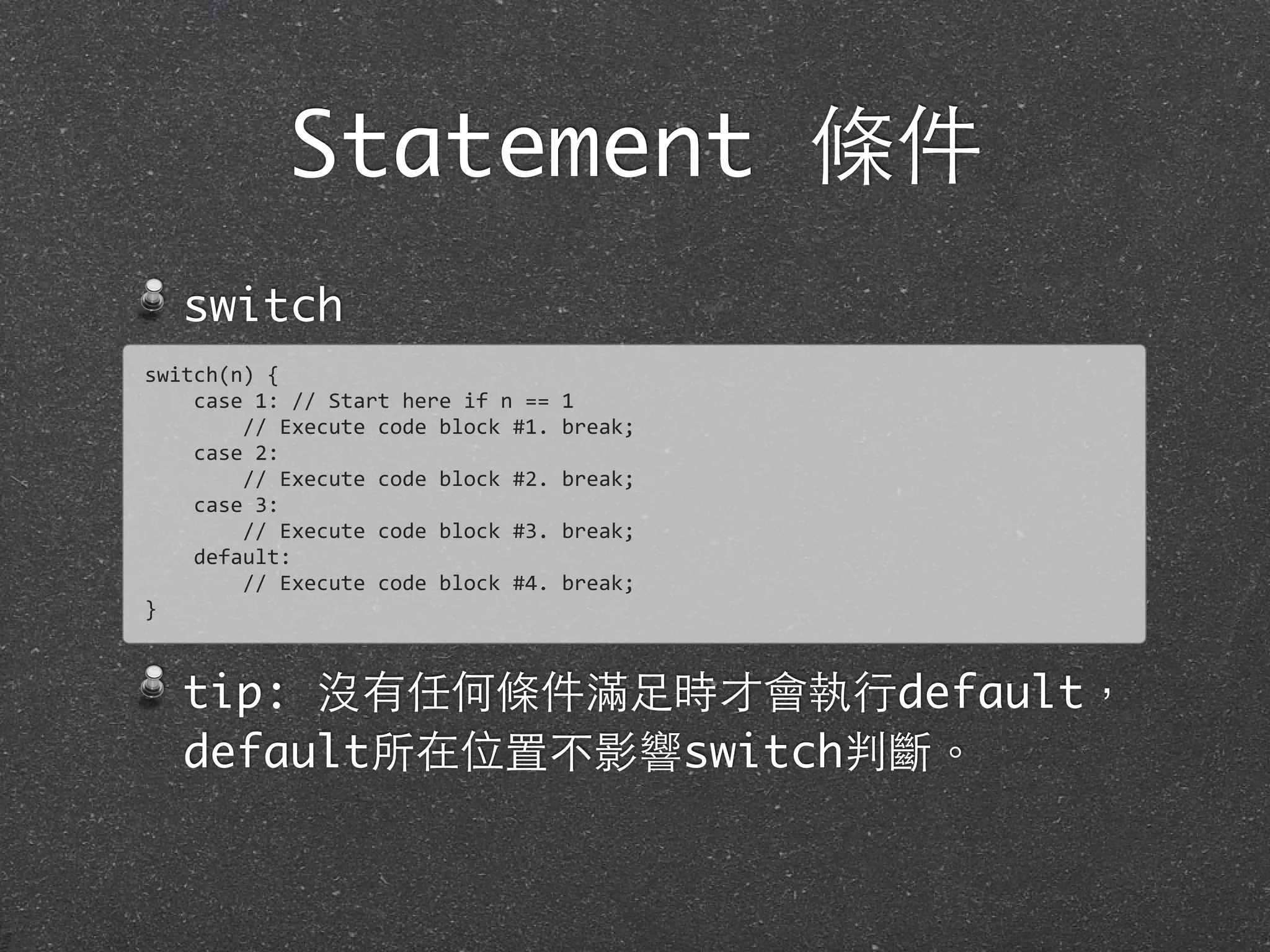 Statement 條件
switch
tip: 沒有任何條件滿⾜足時才會執⾏行default，
default所在位置不影響switch判斷。
switch(n)	
  {
	
  	
  	
  	
  case	
  1:	
  //	
  Start	
  here	
  if	
  n	
  ==	
  1
	
  	
  	
  	
  	
  	
  	
  	
  //	
  Execute	
  code	
  block	
  #1.	
  break;
	
  	
  	
  	
  case	
  2:
	
  	
  	
  	
  	
  	
  	
  	
  //	
  Execute	
  code	
  block	
  #2.	
  break;
	
  	
  	
  	
  case	
  3:
	
  	
  	
  	
  	
  	
  	
  	
  //	
  Execute	
  code	
  block	
  #3.	
  break;
	
  	
  	
  	
  default:
	
  	
  	
  	
  	
  	
  	
  	
  //	
  Execute	
  code	
  block	
  #4.	
  break;
}
 