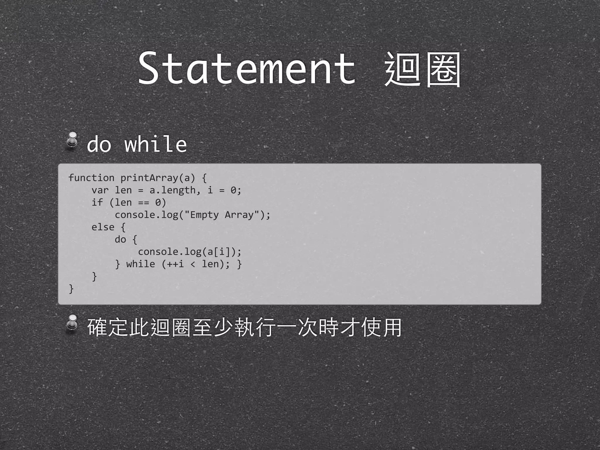 Statement 迴圈
do while
確定此迴圈⾄至少執⾏行⼀一次時才使⽤用
function	
  printArray(a)	
  {
	
  	
  	
  	
  var	
  len	
  =	
  a.length,	
  i	
  =	
  0;	
  
	
  	
  	
  	
  if	
  (len	
  ==	
  0)
	
  	
  	
  	
  	
  	
  	
  	
  console.log("Empty	
  Array");	
  
	
  	
  	
  	
  else	
  {
	
  	
  	
  	
  	
  	
  	
  	
  do	
  {	
  
	
  	
  	
  	
  	
  	
  	
  	
  	
  	
  	
  	
  console.log(a[i]);
	
  	
  	
  	
  	
  	
  	
  	
  }	
  while	
  (++i	
  <	
  len);	
  }
	
  	
  	
  	
  }
}
 