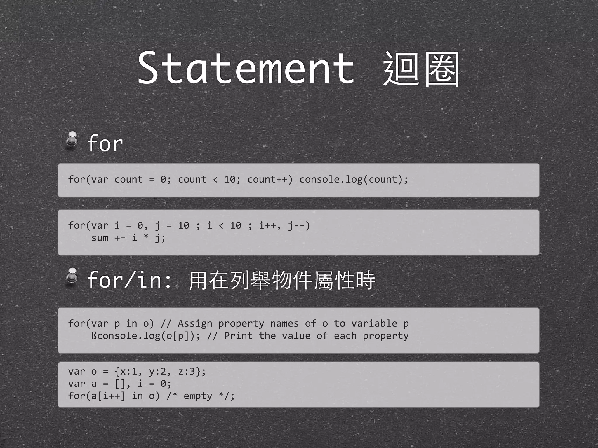 Statement 迴圈
for
for/in: ⽤用在列舉物件屬性時
for(var	
  count	
  =	
  0;	
  count	
  <	
  10;	
  count++)	
  console.log(count);
for(var	
  i	
  =	
  0,	
  j	
  =	
  10	
  ;	
  i	
  <	
  10	
  ;	
  i++,	
  j-­‐-­‐)
	
  	
  	
  	
  sum	
  +=	
  i	
  *	
  j;
for(var	
  p	
  in	
  o)	
  //	
  Assign	
  property	
  names	
  of	
  o	
  to	
  variable	
  p
	
  	
  	
  	
  ßconsole.log(o[p]);	
  //	
  Print	
  the	
  value	
  of	
  each	
  property
var	
  o	
  =	
  {x:1,	
  y:2,	
  z:3};
var	
  a	
  =	
  [],	
  i	
  =	
  0;
for(a[i++]	
  in	
  o)	
  /*	
  empty	
  */;
 