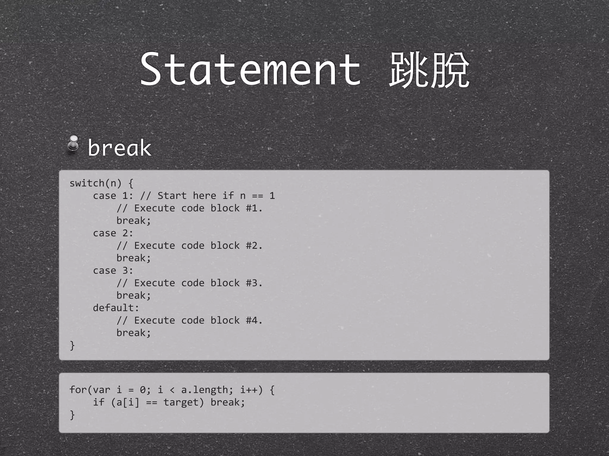 Statement 跳脫
break
for(var	
  i	
  =	
  0;	
  i	
  <	
  a.length;	
  i++)	
  {
	
  	
  	
  	
  if	
  (a[i]	
  ==	
  target)	
  break;
}
switch(n)	
  {
	
  	
  	
  	
  case	
  1:	
  //	
  Start	
  here	
  if	
  n	
  ==	
  1
	
  	
  	
  	
  	
  	
  	
  	
  //	
  Execute	
  code	
  block	
  #1.	
  
	
  	
  	
  	
  	
  	
  	
  	
  break;
	
  	
  	
  	
  case	
  2:
	
  	
  	
  	
  	
  	
  	
  	
  //	
  Execute	
  code	
  block	
  #2.	
  
	
  	
  	
  	
  	
  	
  	
  	
  break;
	
  	
  	
  	
  case	
  3:
	
  	
  	
  	
  	
  	
  	
  	
  //	
  Execute	
  code	
  block	
  #3.	
  
	
  	
  	
  	
  	
  	
  	
  	
  break;
	
  	
  	
  	
  default:
	
  	
  	
  	
  	
  	
  	
  	
  //	
  Execute	
  code	
  block	
  #4.	
  
	
  	
  	
  	
  	
  	
  	
  	
  break;
}
 