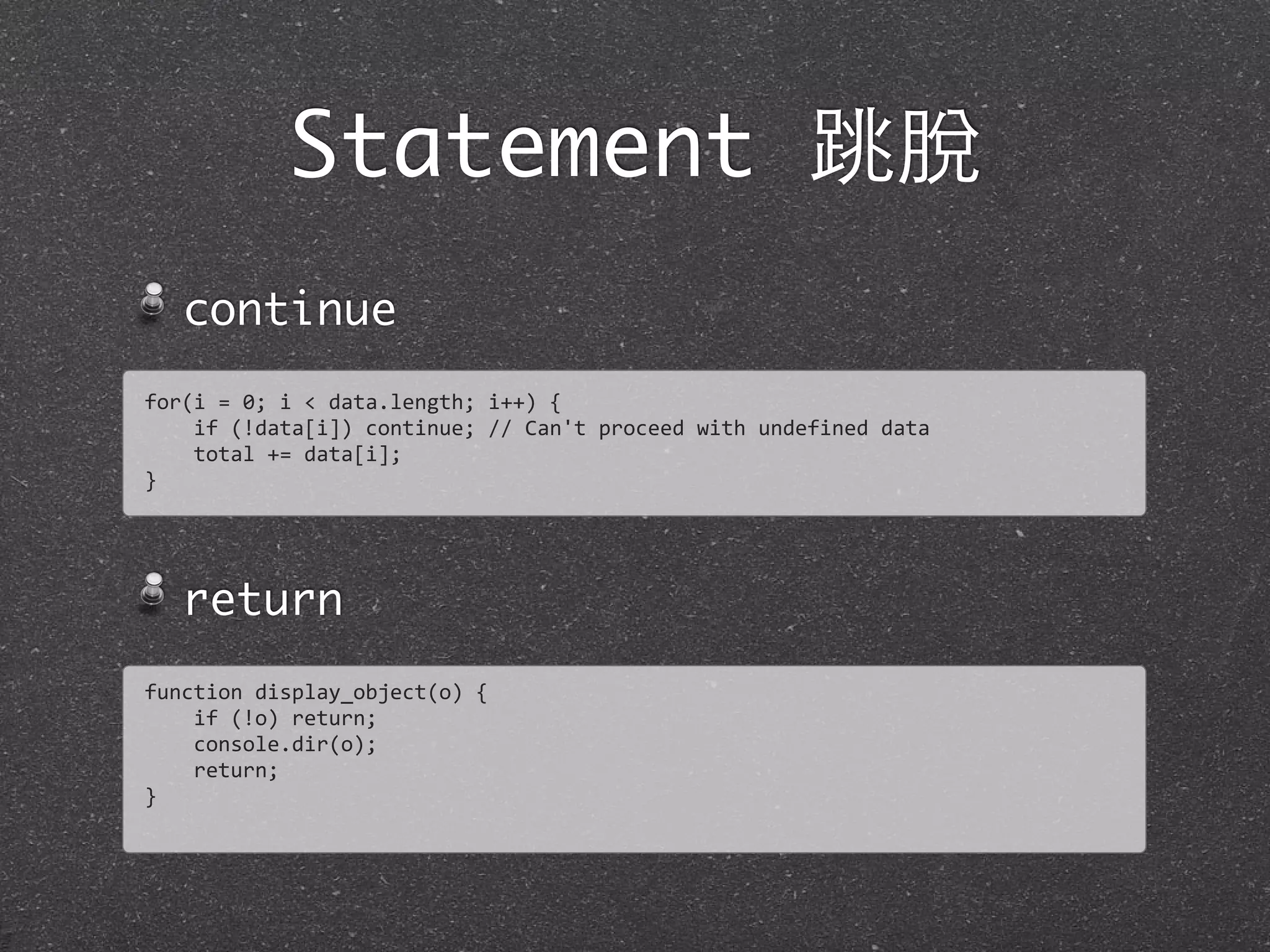 Statement 跳脫
continue
return
for(i	
  =	
  0;	
  i	
  <	
  data.length;	
  i++)	
  {
	
  	
  	
  	
  if	
  (!data[i])	
  continue;	
  //	
  Can't	
  proceed	
  with	
  undefined	
  data
	
  	
  	
  	
  total	
  +=	
  data[i];	
  
}
function	
  display_object(o)	
  {
	
  	
  	
  	
  if	
  (!o)	
  return;	
  
	
  	
  	
  	
  console.dir(o);
	
  	
  	
  	
  return;
}
 