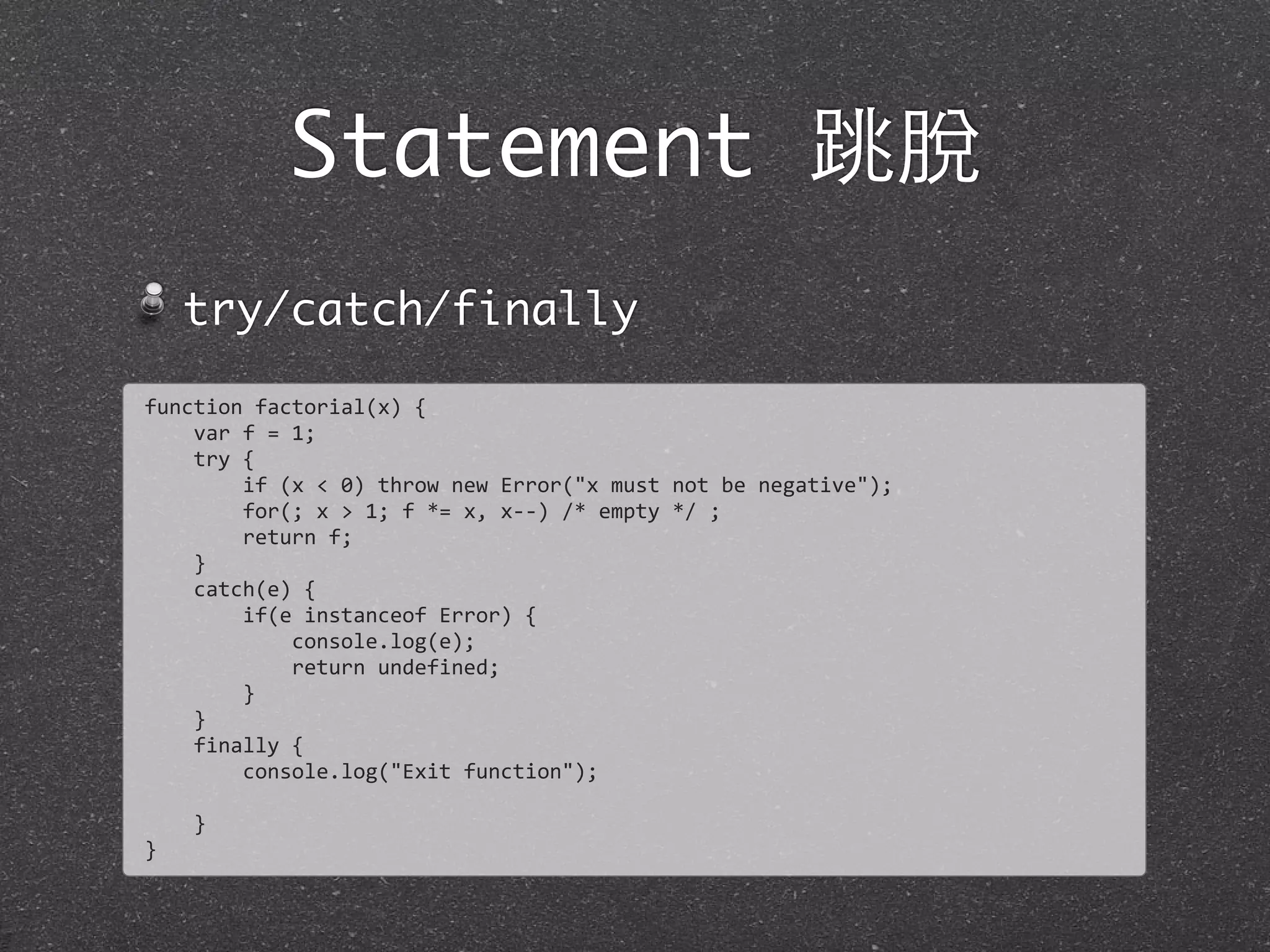 Statement 跳脫
try/catch/finally
function	
  factorial(x)	
  {
	
  	
  	
  	
  var	
  f	
  =	
  1;
	
  	
  	
  	
  try	
  {
	
  	
  	
  	
  	
  	
  	
  	
  if	
  (x	
  <	
  0)	
  throw	
  new	
  Error("x	
  must	
  not	
  be	
  negative");
	
  	
  	
  	
  	
  	
  	
  	
  for(;	
  x	
  >	
  1;	
  f	
  *=	
  x,	
  x-­‐-­‐)	
  /*	
  empty	
  */	
  ;
	
  	
  	
  	
  	
  	
  	
  	
  return	
  f;
	
  	
  	
  	
  }
	
  	
  	
  	
  catch(e)	
  {
	
  	
  	
  	
  	
  	
  	
  	
  if(e	
  instanceof	
  Error)	
  {
	
  	
  	
  	
  	
  	
  	
  	
  	
  	
  	
  	
  console.log(e);
	
  	
  	
  	
  	
  	
  	
  	
  	
  	
  	
  	
  return	
  undefined;
	
  	
  	
  	
  	
  	
  	
  	
  }
	
  	
  	
  	
  }
	
  	
  	
  	
  finally	
  {
	
  	
  	
  	
  	
  	
  	
  	
  console.log("Exit	
  function");
	
  	
  	
  	
  	
  	
  	
  	
  
	
  	
  	
  	
  }
}
 