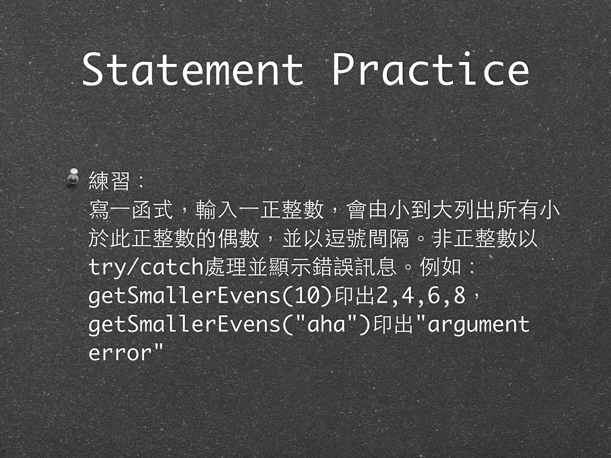 Statement Practice
練習：
寫⼀一函式，輸⼊入⼀一正整數，會由⼩小到⼤大列出所有⼩小
於此正整數的偶數，並以逗號間隔。⾮非正整數以
try/catch處理並顯⽰示錯誤訊息。例如：
getSmallerEvens(10)印出2,4,6,8，
getSmallerEvens("aha")印出"argument
error"
 