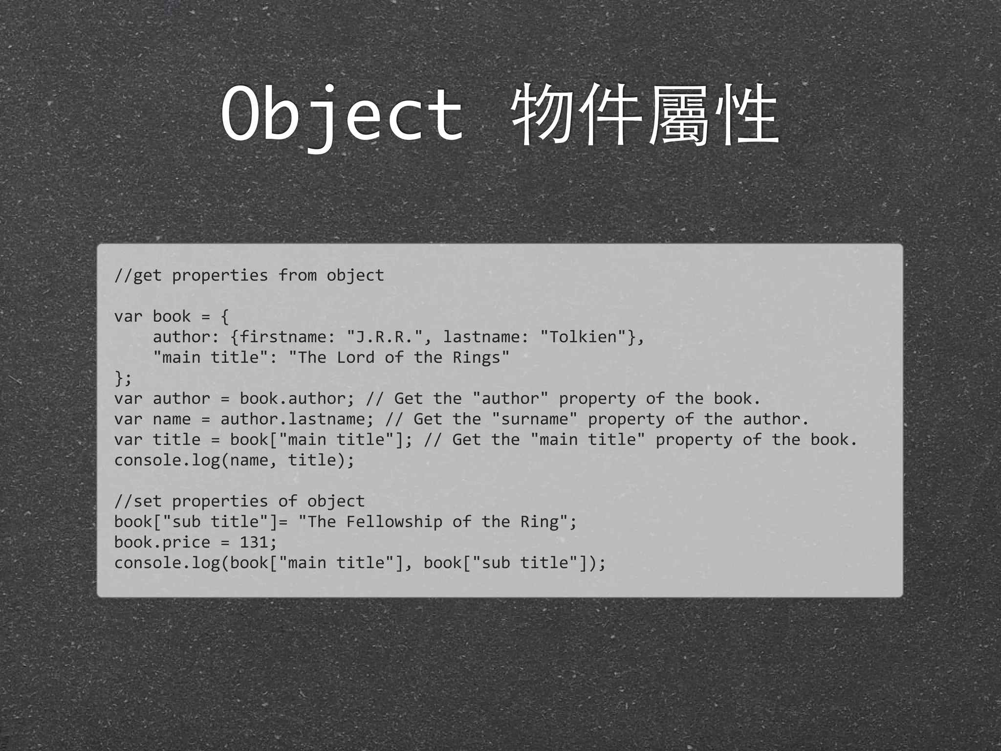 Object 物件屬性
//get	
  properties	
  from	
  object
var	
  book	
  =	
  {	
  
	
  	
  	
  	
  author:	
  {firstname:	
  "J.R.R.",	
  lastname:	
  "Tolkien"},	
  
	
  	
  	
  	
  "main	
  title":	
  "The	
  Lord	
  of	
  the	
  Rings"
};
var	
  author	
  =	
  book.author;	
  //	
  Get	
  the	
  "author"	
  property	
  of	
  the	
  book.
var	
  name	
  =	
  author.lastname;	
  //	
  Get	
  the	
  "surname"	
  property	
  of	
  the	
  author.
var	
  title	
  =	
  book["main	
  title"];	
  //	
  Get	
  the	
  "main	
  title"	
  property	
  of	
  the	
  book.
console.log(name,	
  title);
//set	
  properties	
  of	
  object
book["sub	
  title"]=	
  "The	
  Fellowship	
  of	
  the	
  Ring";
book.price	
  =	
  131;
console.log(book["main	
  title"],	
  book["sub	
  title"]);
 
