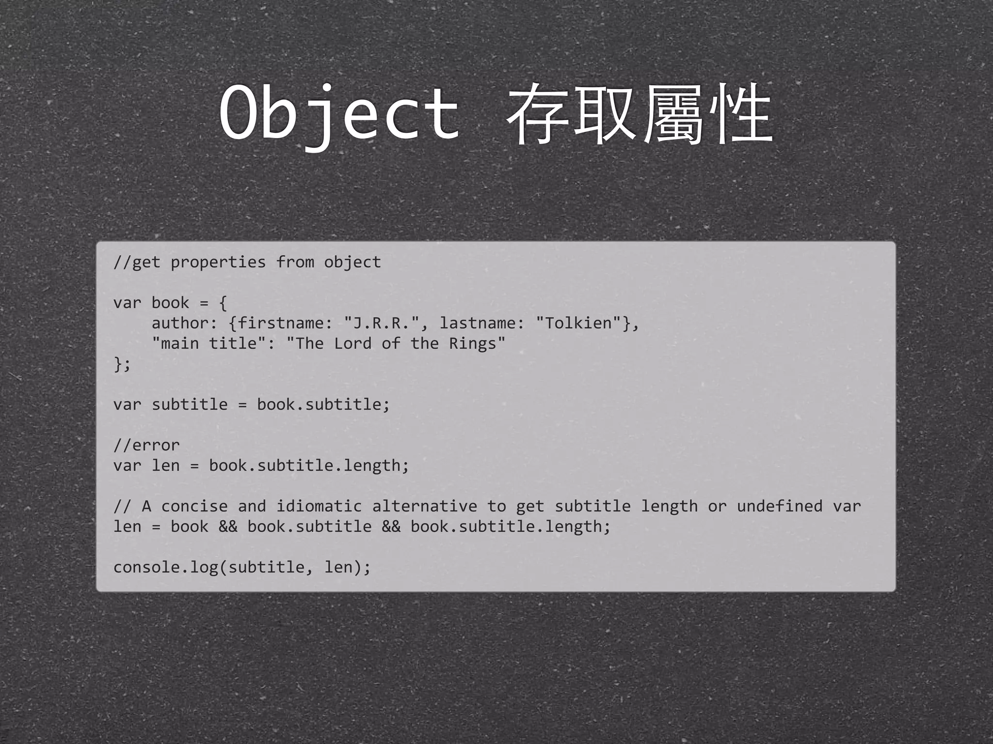 Object 存取屬性
//get	
  properties	
  from	
  object
var	
  book	
  =	
  {	
  
	
  	
  	
  	
  author:	
  {firstname:	
  "J.R.R.",	
  lastname:	
  "Tolkien"},	
  
	
  	
  	
  	
  "main	
  title":	
  "The	
  Lord	
  of	
  the	
  Rings"
};
var	
  subtitle	
  =	
  book.subtitle;
//error
var	
  len	
  =	
  book.subtitle.length;
//	
  A	
  concise	
  and	
  idiomatic	
  alternative	
  to	
  get	
  subtitle	
  length	
  or	
  undefined	
  var	
  
len	
  =	
  book	
  &&	
  book.subtitle	
  &&	
  book.subtitle.length;
console.log(subtitle,	
  len);
 