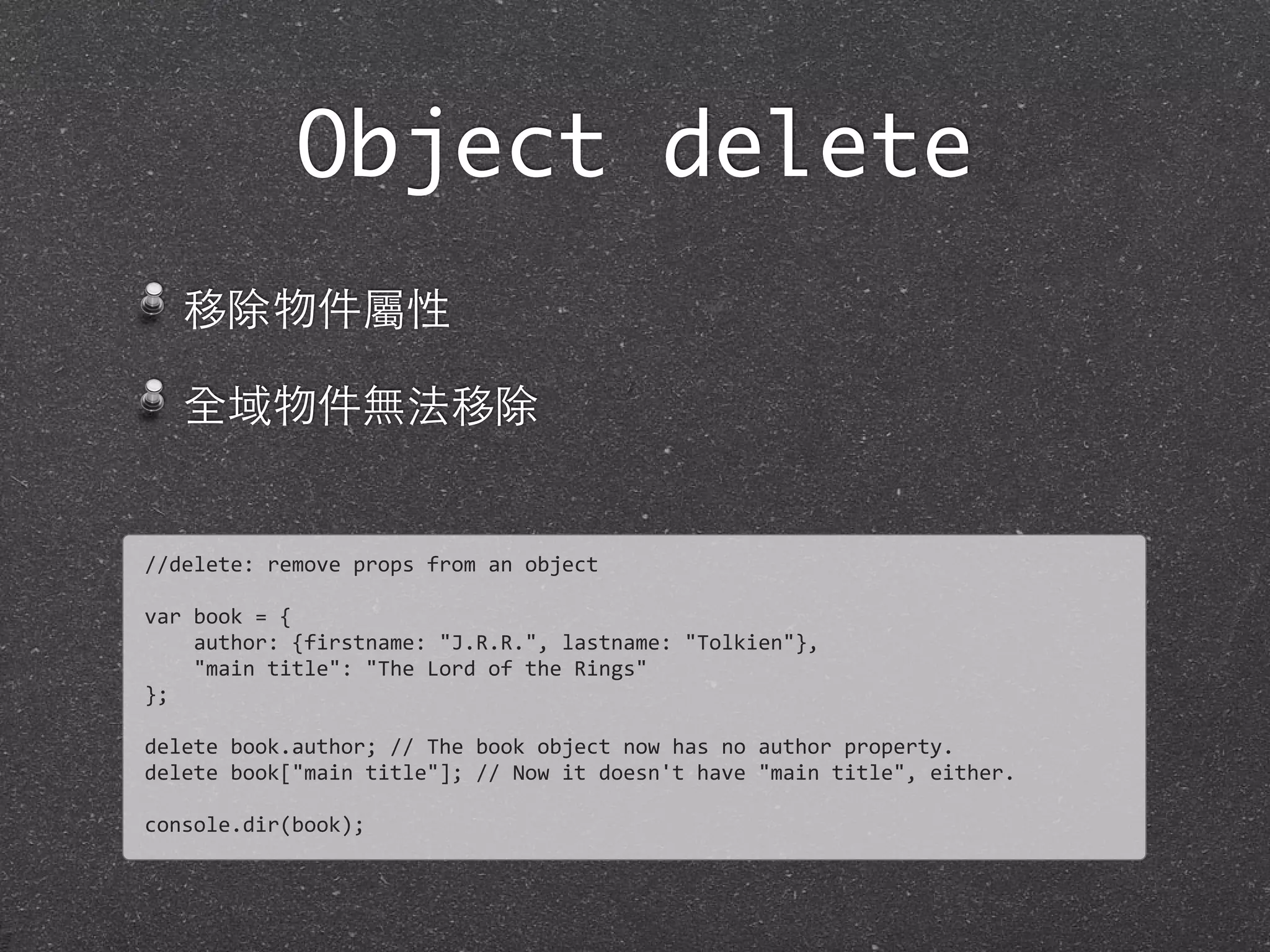 移除物件屬性
全域物件無法移除
Object delete
//delete:	
  remove	
  props	
  from	
  an	
  object
var	
  book	
  =	
  {	
  
	
  	
  	
  	
  author:	
  {firstname:	
  "J.R.R.",	
  lastname:	
  "Tolkien"},	
  
	
  	
  	
  	
  "main	
  title":	
  "The	
  Lord	
  of	
  the	
  Rings"
};
delete	
  book.author;	
  //	
  The	
  book	
  object	
  now	
  has	
  no	
  author	
  property.	
  
delete	
  book["main	
  title"];	
  //	
  Now	
  it	
  doesn't	
  have	
  "main	
  title",	
  either.	
  
console.dir(book);
 