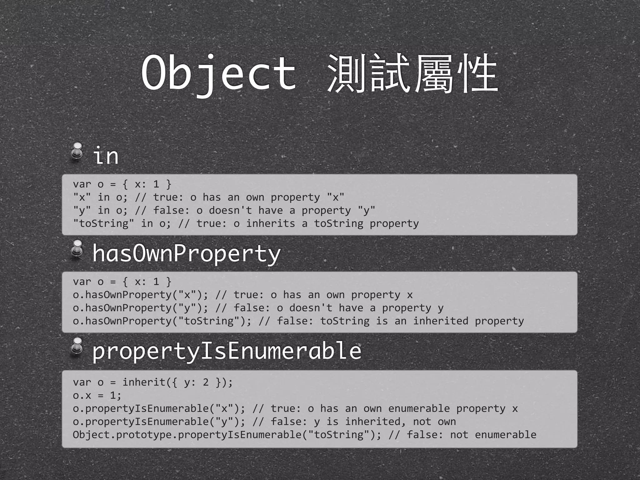 Object 測試屬性
in
hasOwnProperty
propertyIsEnumerable
var	
  o	
  =	
  {	
  x:	
  1	
  }
"x"	
  in	
  o;	
  //	
  true:	
  o	
  has	
  an	
  own	
  property	
  "x"
"y"	
  in	
  o;	
  //	
  false:	
  o	
  doesn't	
  have	
  a	
  property	
  "y"	
  
"toString"	
  in	
  o;	
  //	
  true:	
  o	
  inherits	
  a	
  toString	
  property
var	
  o	
  =	
  {	
  x:	
  1	
  }
o.hasOwnProperty("x");	
  //	
  true:	
  o	
  has	
  an	
  own	
  property	
  x	
  
o.hasOwnProperty("y");	
  //	
  false:	
  o	
  doesn't	
  have	
  a	
  property	
  y	
  
o.hasOwnProperty("toString");	
  //	
  false:	
  toString	
  is	
  an	
  inherited	
  property
var	
  o	
  =	
  inherit({	
  y:	
  2	
  });
o.x	
  =	
  1;
o.propertyIsEnumerable("x");	
  //	
  true:	
  o	
  has	
  an	
  own	
  enumerable	
  property	
  x	
  
o.propertyIsEnumerable("y");	
  //	
  false:	
  y	
  is	
  inherited,	
  not	
  own	
  
Object.prototype.propertyIsEnumerable("toString");	
  //	
  false:	
  not	
  enumerable
 