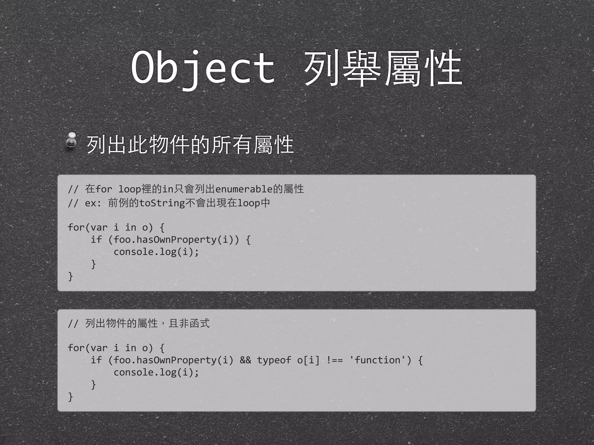 Object 列舉屬性
列出此物件的所有屬性
//	
  在for	
  loop裡的in只會列出enumerable的屬性
//	
  ex:	
  前例的toString不會出現在loop中
for(var	
  i	
  in	
  o)	
  {
	
  	
  	
  	
  if	
  (foo.hasOwnProperty(i))	
  {
	
  	
  	
  	
  	
  	
  	
  	
  console.log(i);
	
  	
  	
  	
  }
}
//	
  列出物件的屬性，且⾮非函式
for(var	
  i	
  in	
  o)	
  {
	
  	
  	
  	
  if	
  (foo.hasOwnProperty(i)	
  &&	
  typeof	
  o[i]	
  !==	
  'function')	
  {
	
  	
  	
  	
  	
  	
  	
  	
  console.log(i);
	
  	
  	
  	
  }
}
 