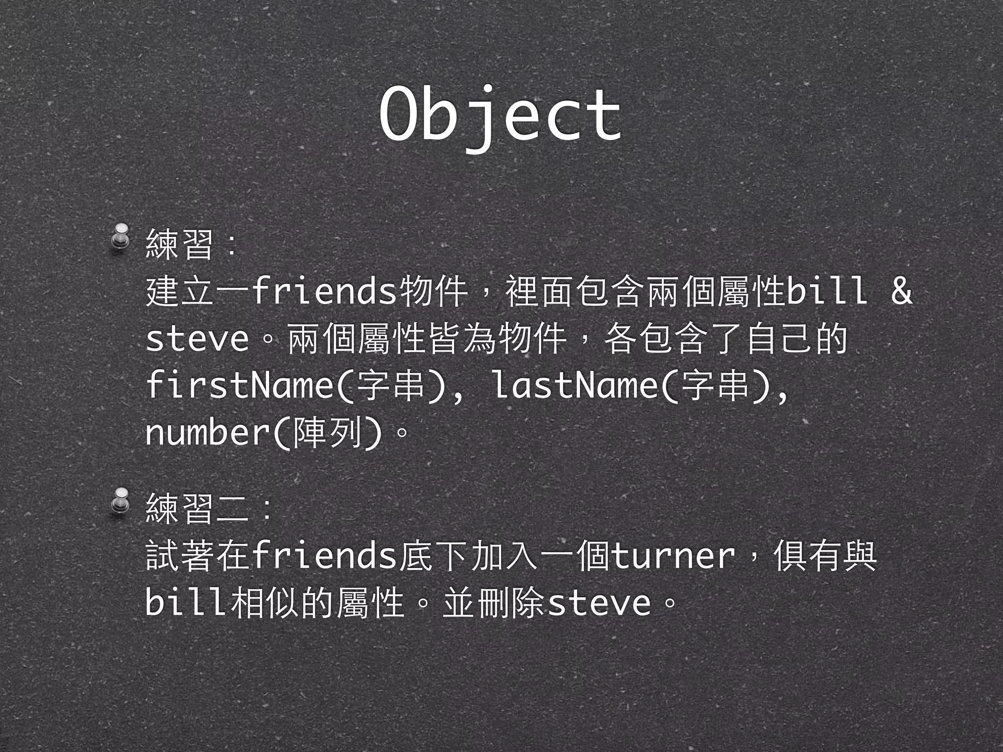 Object
練習：
建⽴立⼀一friends物件，裡⾯面包含兩個屬性bill &
steve。兩個屬性皆為物件，各包含了⾃自⼰己的
firstName(字串), lastName(字串),
number(陣列)。
練習⼆二：
試著在friends底下加⼊入⼀一個turner，俱有與
bill相似的屬性。並刪除steve。
 