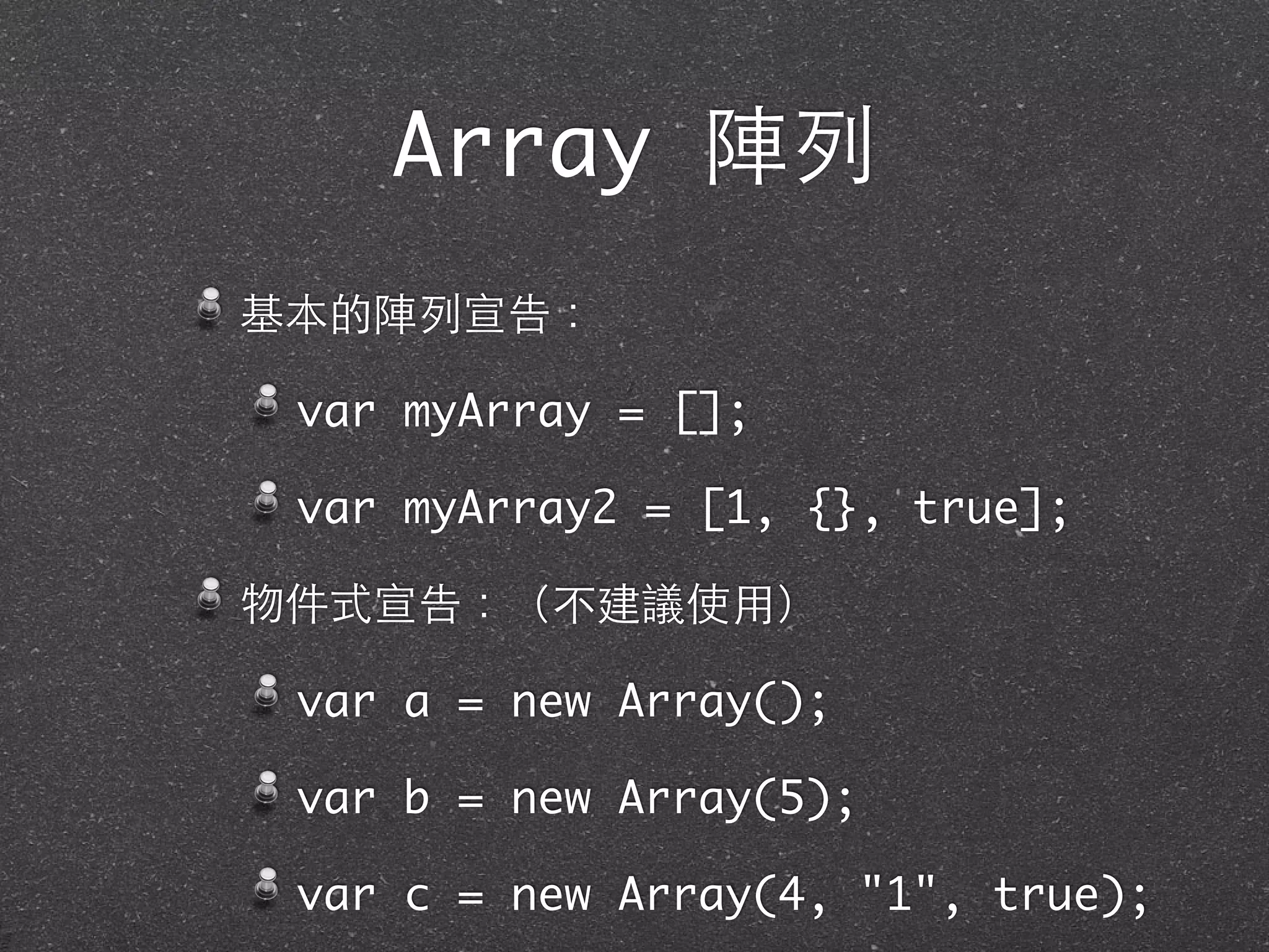 Array 陣列
基本的陣列宣告：
var myArray = [];
var myArray2 = [1, {}, true];
物件式宣告：（不建議使⽤用）
var a = new Array();
var b = new Array(5);
var c = new Array(4, "1", true);
 