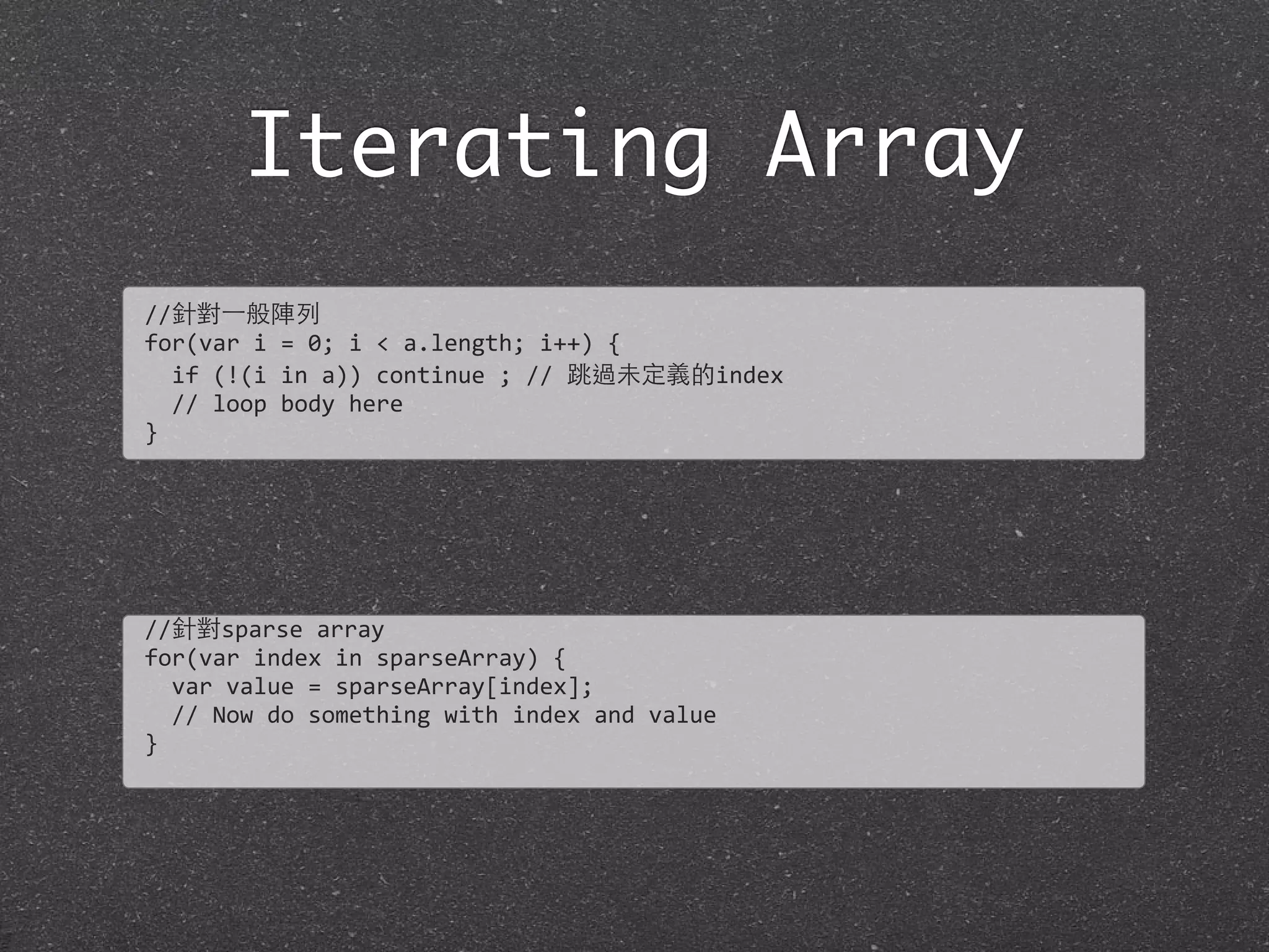 Iterating Array
//針對⼀一般陣列
for(var	
  i	
  =	
  0;	
  i	
  <	
  a.length;	
  i++)	
  {
	
  	
  if	
  (!(i	
  in	
  a))	
  continue	
  ;	
  //	
  跳過未定義的index	
  
	
  	
  //	
  loop	
  body	
  here
}
//針對sparse	
  array
for(var	
  index	
  in	
  sparseArray)	
  {
	
  	
  var	
  value	
  =	
  sparseArray[index];
	
  	
  //	
  Now	
  do	
  something	
  with	
  index	
  and	
  value
}
 
