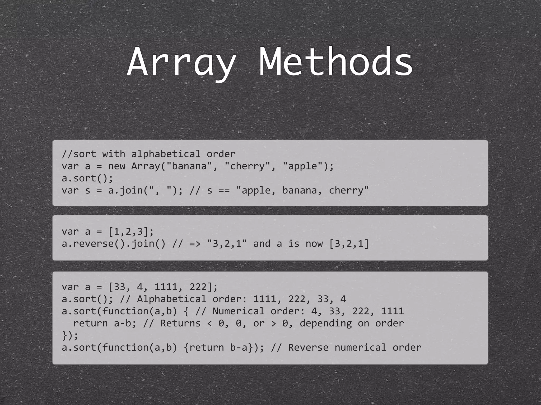 Array Methods
//sort	
  with	
  alphabetical	
  order
var	
  a	
  =	
  new	
  Array("banana",	
  "cherry",	
  "apple");	
  
a.sort();
var	
  s	
  =	
  a.join(",	
  ");	
  //	
  s	
  ==	
  "apple,	
  banana,	
  cherry"
var	
  a	
  =	
  [1,2,3];
a.reverse().join()	
  //	
  =>	
  "3,2,1"	
  and	
  a	
  is	
  now	
  [3,2,1]
var	
  a	
  =	
  [33,	
  4,	
  1111,	
  222];
a.sort();	
  //	
  Alphabetical	
  order:	
  1111,	
  222,	
  33,	
  4	
  
a.sort(function(a,b)	
  {	
  //	
  Numerical	
  order:	
  4,	
  33,	
  222,	
  1111
	
  	
  return	
  a-­‐b;	
  //	
  Returns	
  <	
  0,	
  0,	
  or	
  >	
  0,	
  depending	
  on	
  order	
  
});
a.sort(function(a,b)	
  {return	
  b-­‐a});	
  //	
  Reverse	
  numerical	
  order
 