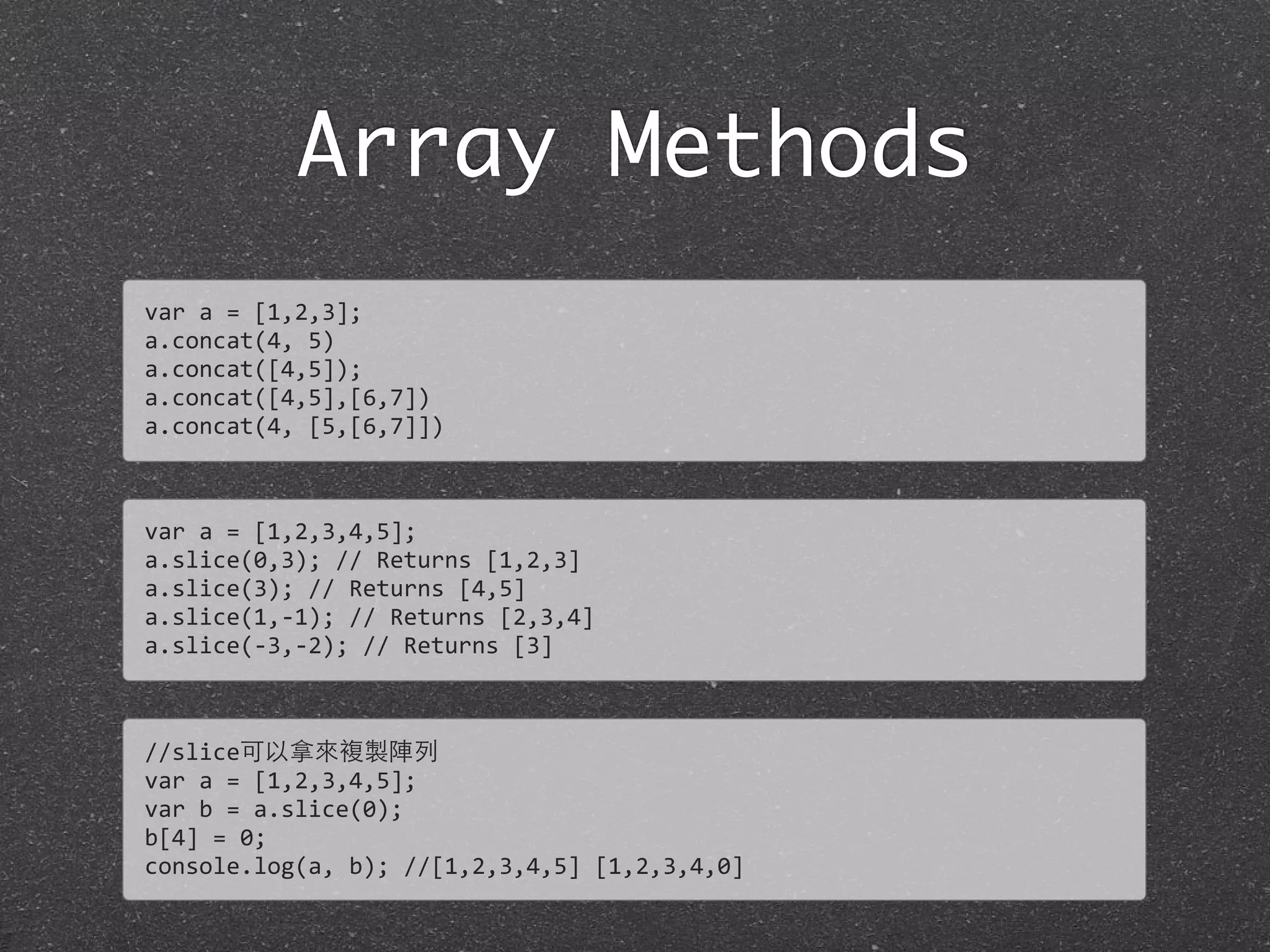 Array Methods
var	
  a	
  =	
  [1,2,3];
a.concat(4,	
  5)
a.concat([4,5]);
a.concat([4,5],[6,7])
a.concat(4,	
  [5,[6,7]])
var	
  a	
  =	
  [1,2,3,4,5];
a.slice(0,3);	
  //	
  Returns	
  [1,2,3]
a.slice(3);	
  //	
  Returns	
  [4,5]	
  
a.slice(1,-­‐1);	
  //	
  Returns	
  [2,3,4]	
  
a.slice(-­‐3,-­‐2);	
  //	
  Returns	
  [3]
//slice可以拿來複製陣列
var	
  a	
  =	
  [1,2,3,4,5];
var	
  b	
  =	
  a.slice(0);
b[4]	
  =	
  0;
console.log(a,	
  b);	
  //[1,2,3,4,5]	
  [1,2,3,4,0]
 